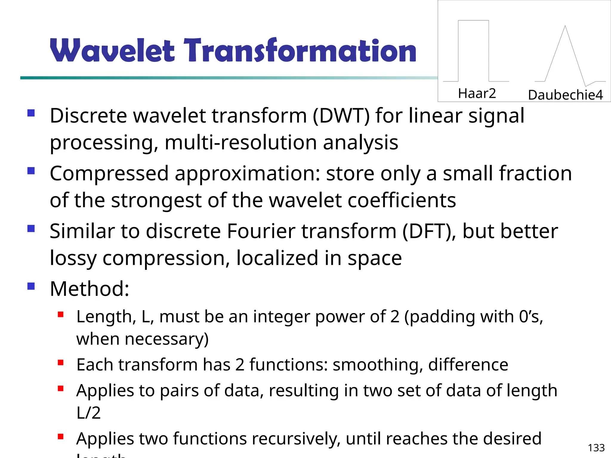 133
Wavelet Transformation
 Discrete wavelet transform (DWT) for linear signal
processing, multi-resolution analysis
 Compressed approximation: store only a small fraction
of the strongest of the wavelet coefficients
 Similar to discrete Fourier transform (DFT), but better
lossy compression, localized in space
 Method:
 Length, L, must be an integer power of 2 (padding with 0’s,
when necessary)
 Each transform has 2 functions: smoothing, difference
 Applies to pairs of data, resulting in two set of data of length
L/2
 Applies two functions recursively, until reaches the desired
Haar2 Daubechie4
 