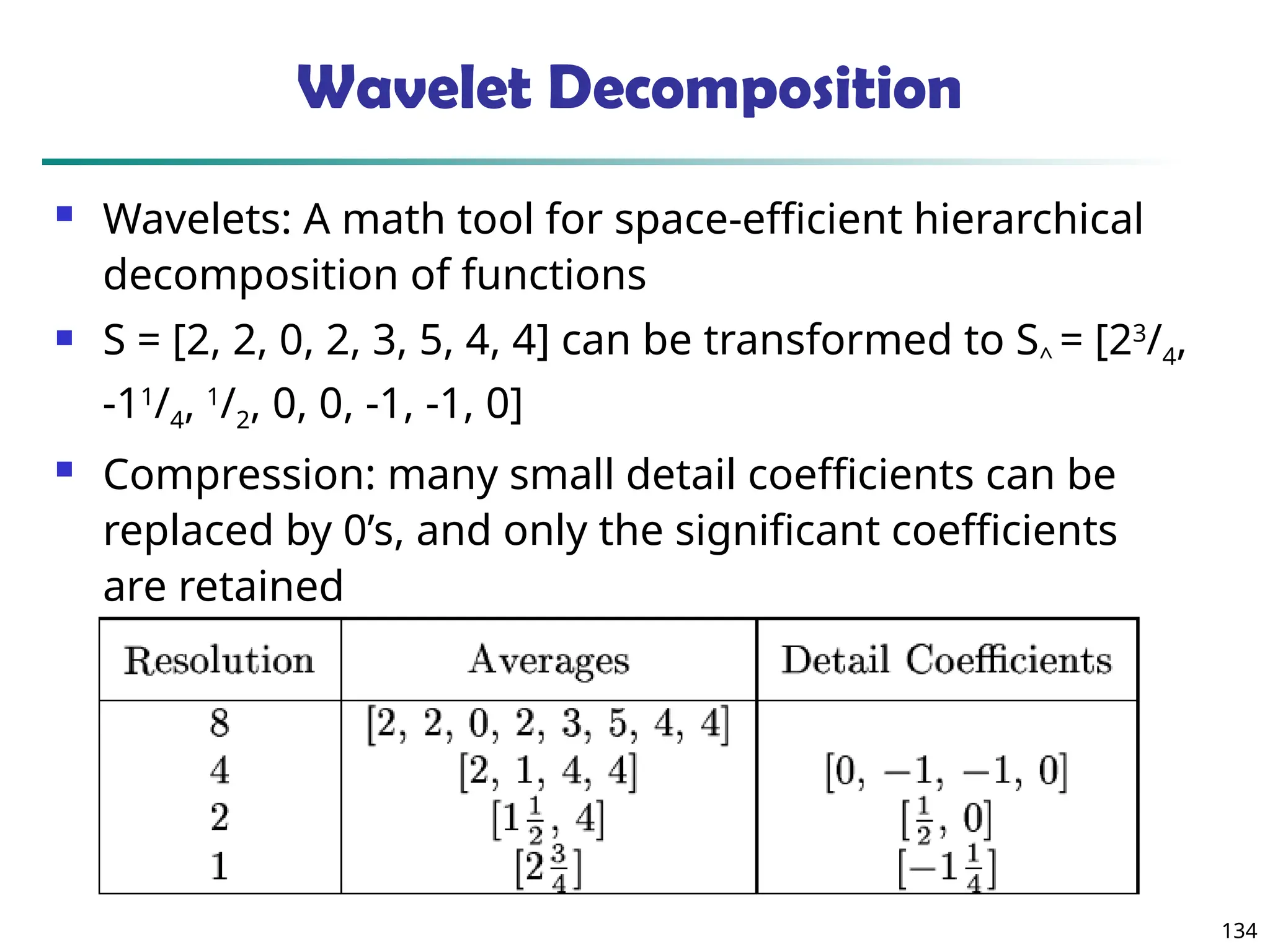 134
Wavelet Decomposition
 Wavelets: A math tool for space-efficient hierarchical
decomposition of functions
 S = [2, 2, 0, 2, 3, 5, 4, 4] can be transformed to S^ = [23
/4,
-11
/4, 1
/2, 0, 0, -1, -1, 0]
 Compression: many small detail coefficients can be
replaced by 0’s, and only the significant coefficients
are retained
 