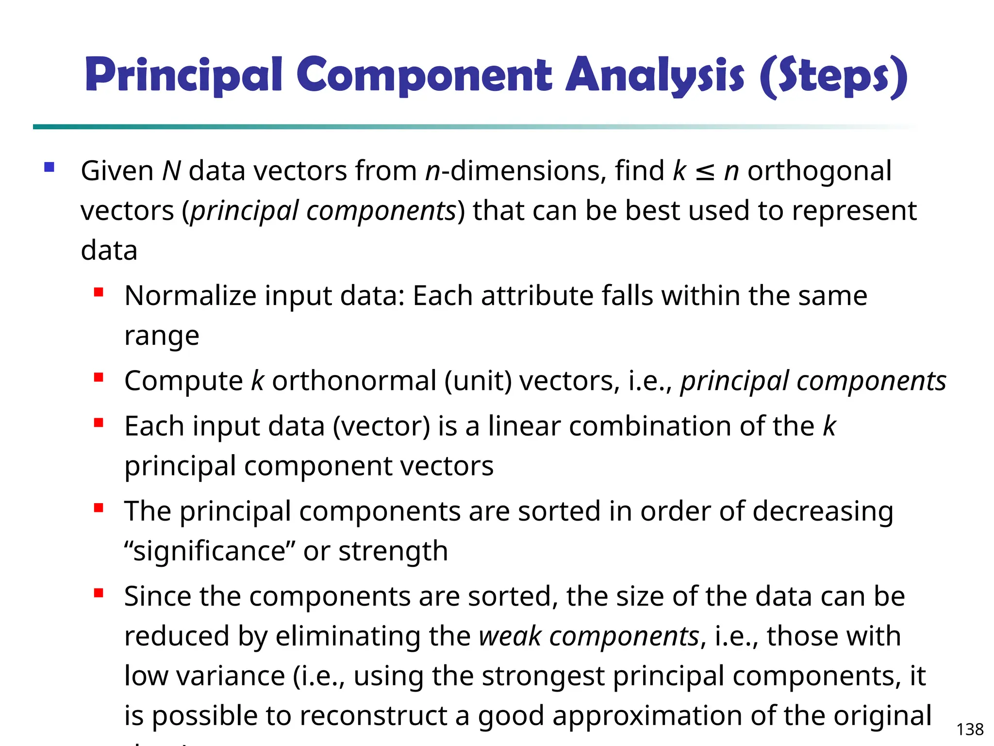 138
 Given N data vectors from n-dimensions, find k ≤ n orthogonal
vectors (principal components) that can be best used to represent
data
 Normalize input data: Each attribute falls within the same
range
 Compute k orthonormal (unit) vectors, i.e., principal components
 Each input data (vector) is a linear combination of the k
principal component vectors
 The principal components are sorted in order of decreasing
“significance” or strength
 Since the components are sorted, the size of the data can be
reduced by eliminating the weak components, i.e., those with
low variance (i.e., using the strongest principal components, it
is possible to reconstruct a good approximation of the original
Principal Component Analysis (Steps)
 