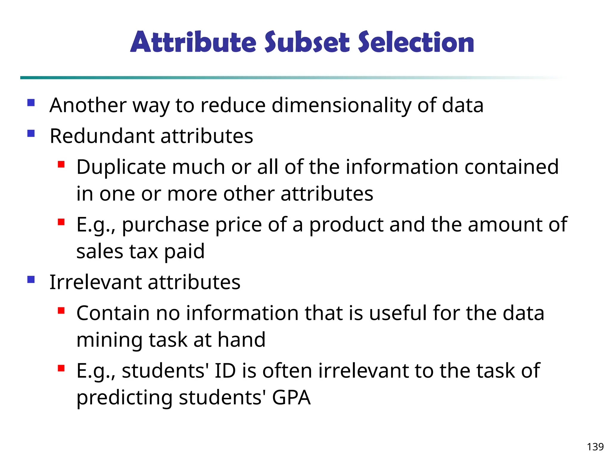 139
Attribute Subset Selection
 Another way to reduce dimensionality of data
 Redundant attributes
 Duplicate much or all of the information contained
in one or more other attributes
 E.g., purchase price of a product and the amount of
sales tax paid
 Irrelevant attributes
 Contain no information that is useful for the data
mining task at hand
 E.g., students' ID is often irrelevant to the task of
predicting students' GPA
 