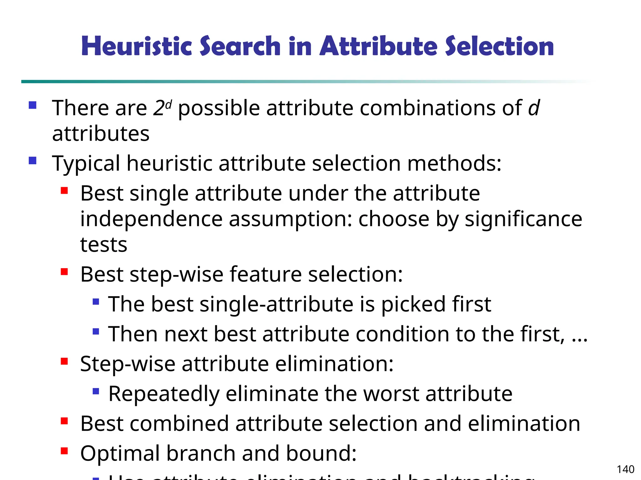 140
Heuristic Search in Attribute Selection
 There are 2d
possible attribute combinations of d
attributes
 Typical heuristic attribute selection methods:
 Best single attribute under the attribute
independence assumption: choose by significance
tests
 Best step-wise feature selection:

The best single-attribute is picked first

Then next best attribute condition to the first, ...
 Step-wise attribute elimination:

Repeatedly eliminate the worst attribute
 Best combined attribute selection and elimination
 Optimal branch and bound:
 