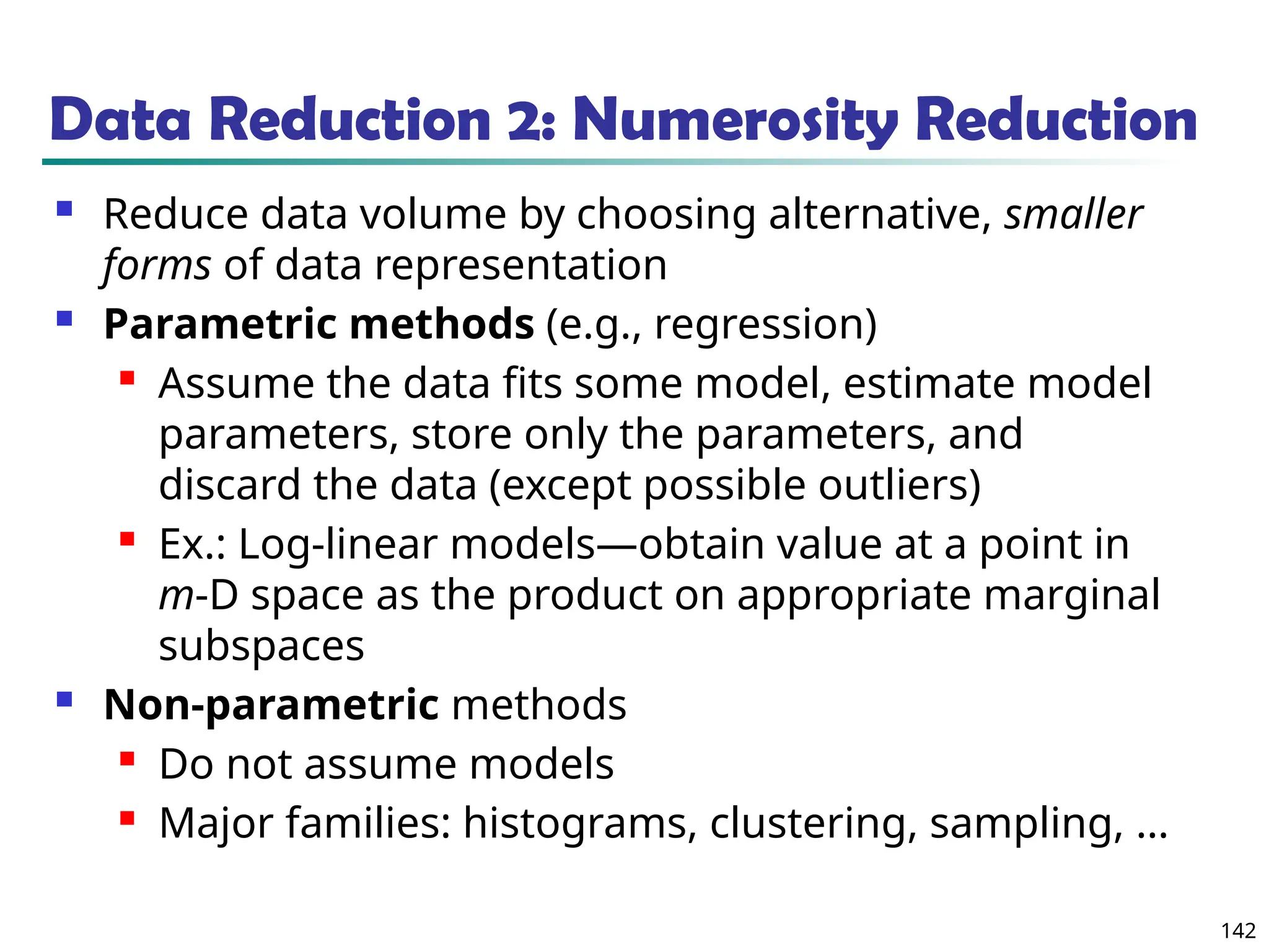 142
Data Reduction 2: Numerosity Reduction
 Reduce data volume by choosing alternative, smaller
forms of data representation
 Parametric methods (e.g., regression)
 Assume the data fits some model, estimate model
parameters, store only the parameters, and
discard the data (except possible outliers)
 Ex.: Log-linear models—obtain value at a point in
m-D space as the product on appropriate marginal
subspaces
 Non-parametric methods
 Do not assume models
 Major families: histograms, clustering, sampling, …
 