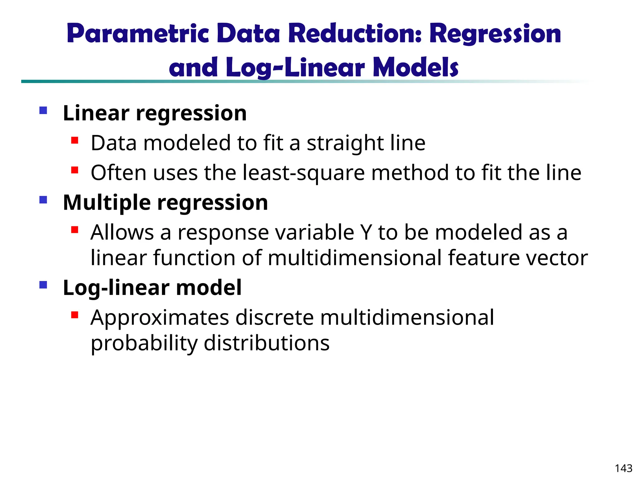 143
Parametric Data Reduction: Regression
and Log-Linear Models
 Linear regression
 Data modeled to fit a straight line
 Often uses the least-square method to fit the line
 Multiple regression
 Allows a response variable Y to be modeled as a
linear function of multidimensional feature vector
 Log-linear model
 Approximates discrete multidimensional
probability distributions
 