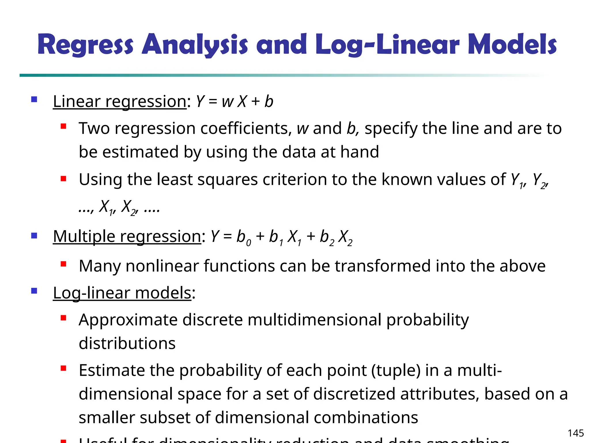 145
 Linear regression: Y = w X + b
 Two regression coefficients, w and b, specify the line and are to
be estimated by using the data at hand
 Using the least squares criterion to the known values of Y1, Y2,
…, X1, X2, ….
 Multiple regression: Y = b0 + b1 X1 + b2 X2
 Many nonlinear functions can be transformed into the above
 Log-linear models:
 Approximate discrete multidimensional probability
distributions
 Estimate the probability of each point (tuple) in a multi-
dimensional space for a set of discretized attributes, based on a
smaller subset of dimensional combinations
Regress Analysis and Log-Linear Models
 