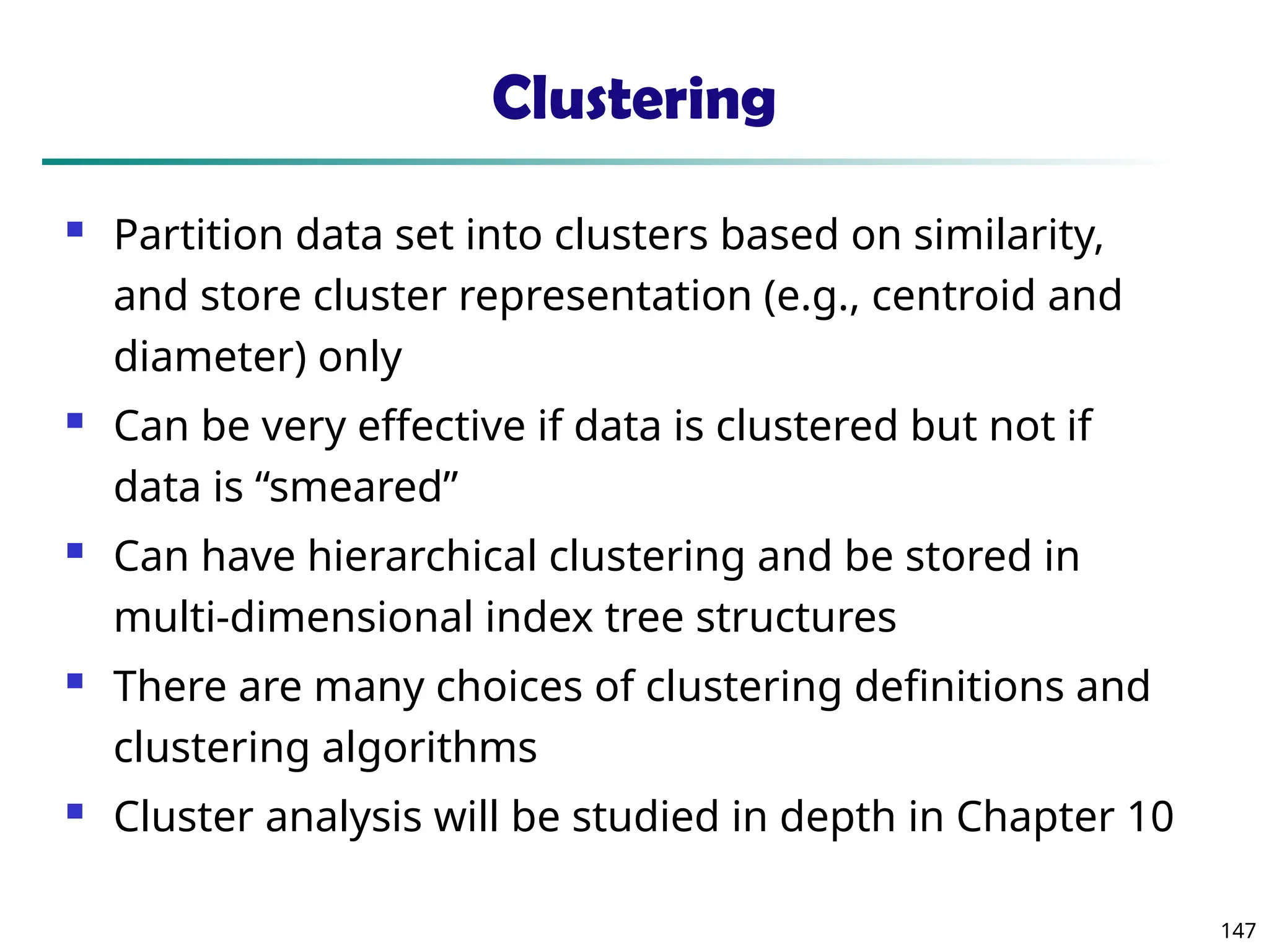 147
Clustering
 Partition data set into clusters based on similarity,
and store cluster representation (e.g., centroid and
diameter) only
 Can be very effective if data is clustered but not if
data is “smeared”
 Can have hierarchical clustering and be stored in
multi-dimensional index tree structures
 There are many choices of clustering definitions and
clustering algorithms
 Cluster analysis will be studied in depth in Chapter 10
 