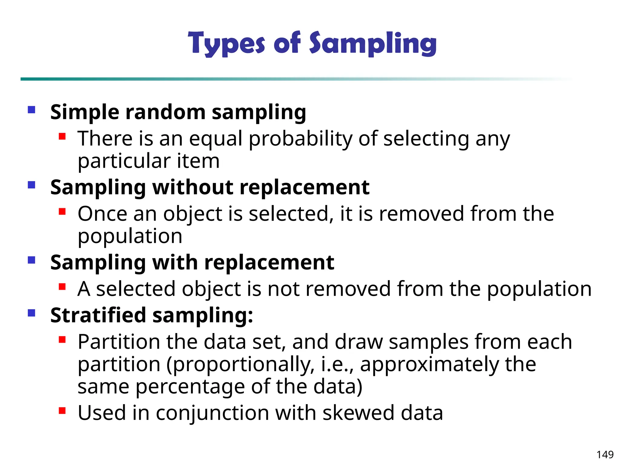 149
Types of Sampling
 Simple random sampling
 There is an equal probability of selecting any
particular item
 Sampling without replacement
 Once an object is selected, it is removed from the
population
 Sampling with replacement
 A selected object is not removed from the population
 Stratified sampling:
 Partition the data set, and draw samples from each
partition (proportionally, i.e., approximately the
same percentage of the data)
 Used in conjunction with skewed data
 