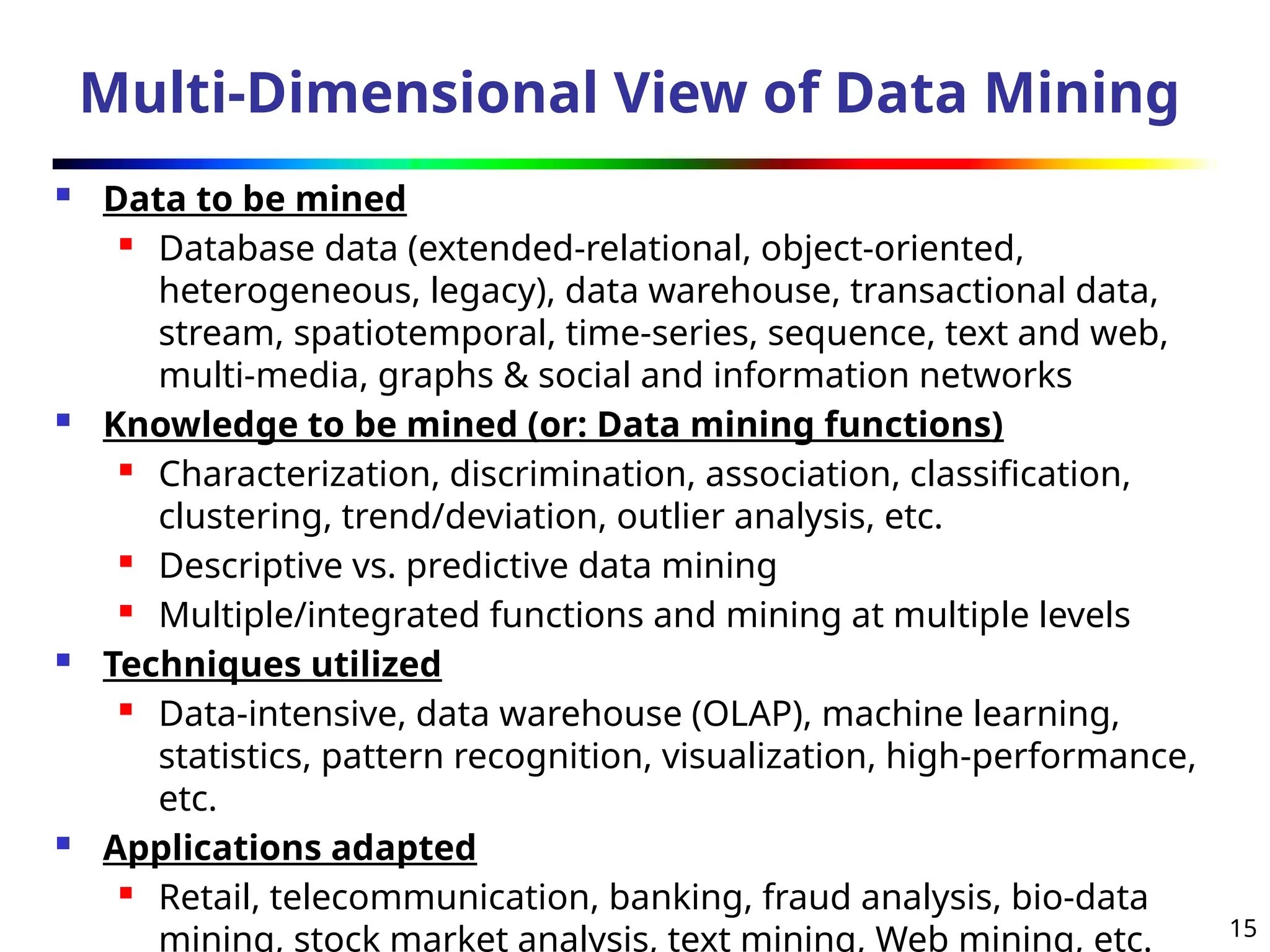 15
Multi-Dimensional View of Data Mining
 Data to be mined
 Database data (extended-relational, object-oriented,
heterogeneous, legacy), data warehouse, transactional data,
stream, spatiotemporal, time-series, sequence, text and web,
multi-media, graphs & social and information networks
 Knowledge to be mined (or: Data mining functions)
 Characterization, discrimination, association, classification,
clustering, trend/deviation, outlier analysis, etc.
 Descriptive vs. predictive data mining
 Multiple/integrated functions and mining at multiple levels
 Techniques utilized
 Data-intensive, data warehouse (OLAP), machine learning,
statistics, pattern recognition, visualization, high-performance,
etc.
 Applications adapted
 Retail, telecommunication, banking, fraud analysis, bio-data
mining, stock market analysis, text mining, Web mining, etc.
 