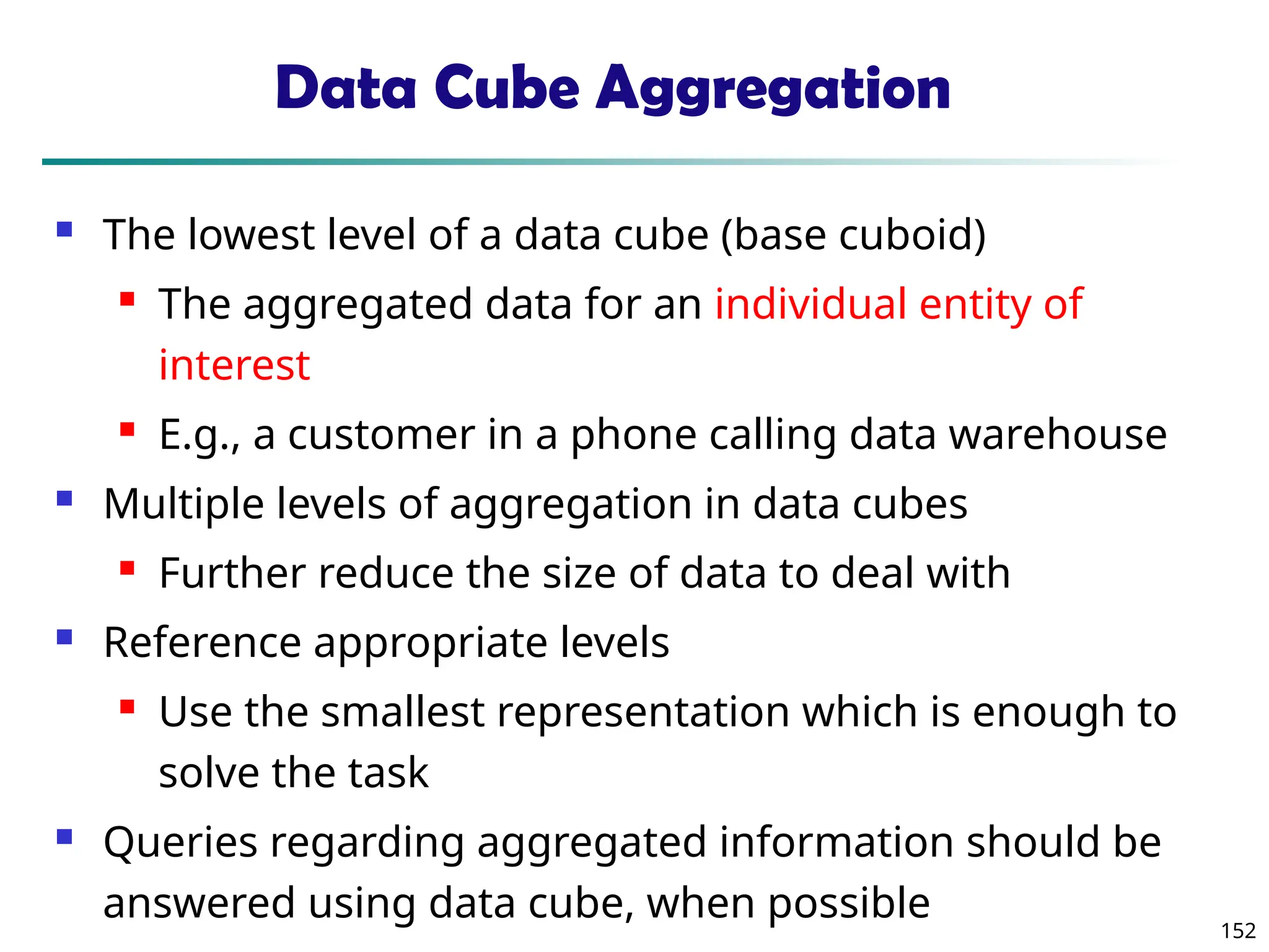 152
Data Cube Aggregation
 The lowest level of a data cube (base cuboid)
 The aggregated data for an individual entity of
interest
 E.g., a customer in a phone calling data warehouse
 Multiple levels of aggregation in data cubes
 Further reduce the size of data to deal with
 Reference appropriate levels
 Use the smallest representation which is enough to
solve the task
 Queries regarding aggregated information should be
answered using data cube, when possible
 