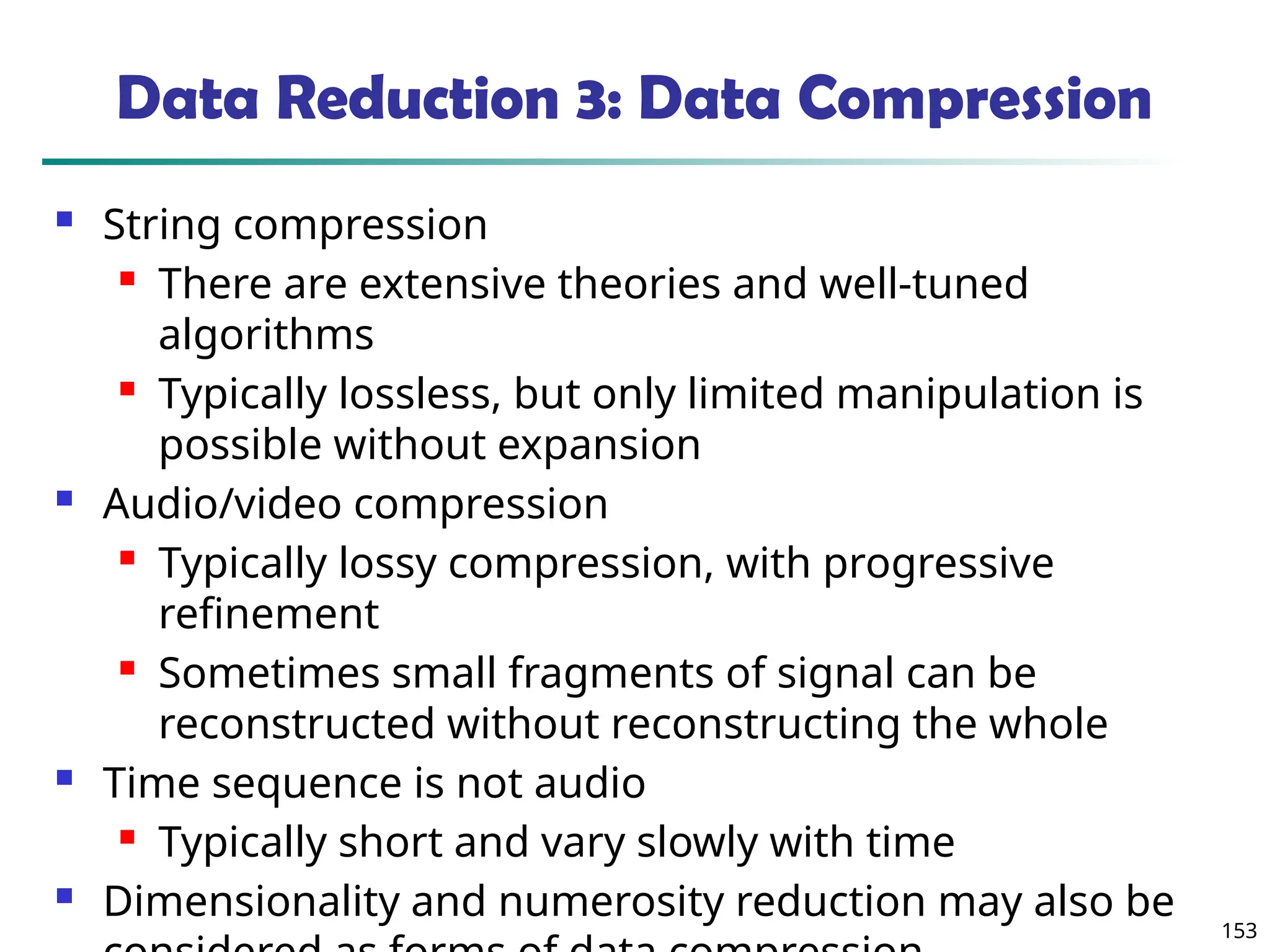153
Data Reduction 3: Data Compression
 String compression
 There are extensive theories and well-tuned
algorithms
 Typically lossless, but only limited manipulation is
possible without expansion
 Audio/video compression
 Typically lossy compression, with progressive
refinement
 Sometimes small fragments of signal can be
reconstructed without reconstructing the whole
 Time sequence is not audio
 Typically short and vary slowly with time
 Dimensionality and numerosity reduction may also be
 