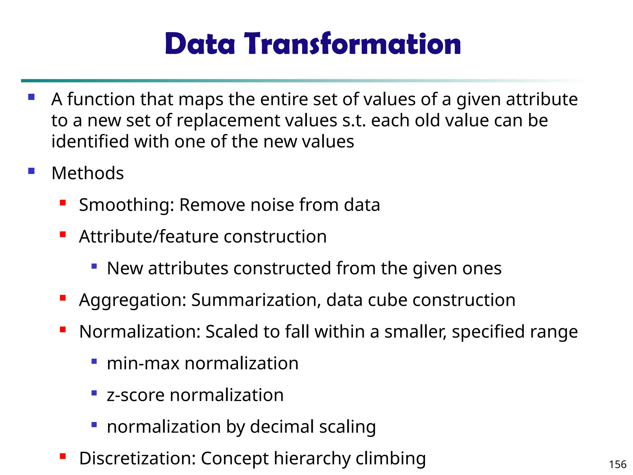 156
Data Transformation
 A function that maps the entire set of values of a given attribute
to a new set of replacement values s.t. each old value can be
identified with one of the new values
 Methods
 Smoothing: Remove noise from data
 Attribute/feature construction

New attributes constructed from the given ones
 Aggregation: Summarization, data cube construction
 Normalization: Scaled to fall within a smaller, specified range

min-max normalization

z-score normalization

normalization by decimal scaling
 Discretization: Concept hierarchy climbing
 