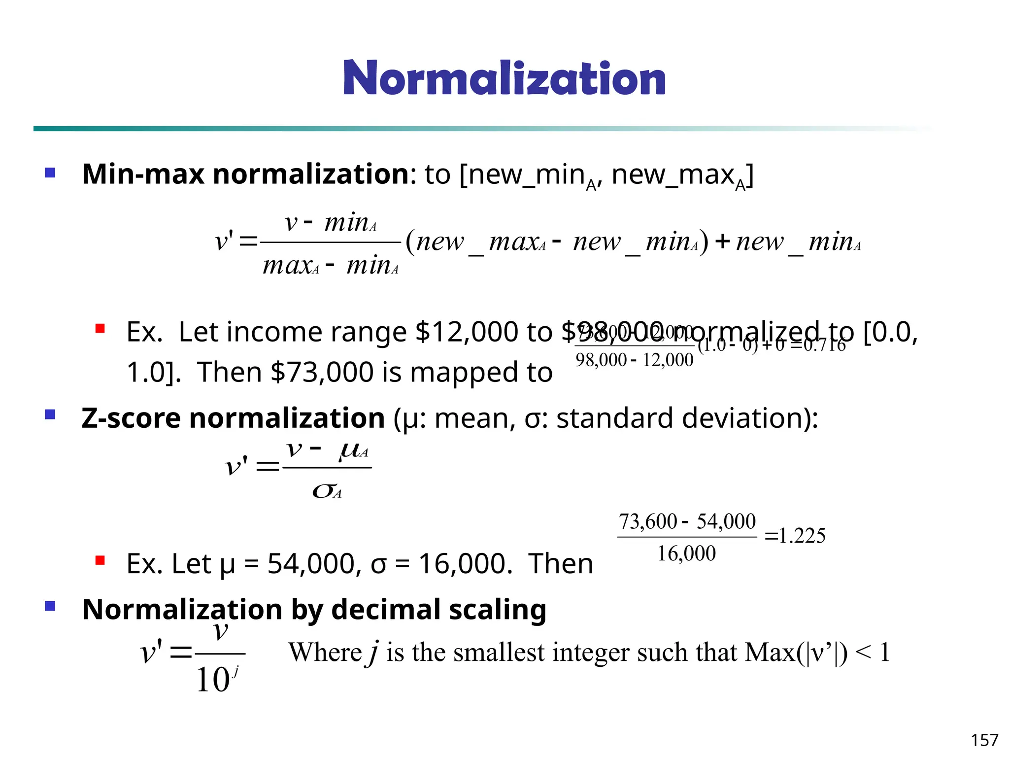 157
Normalization
 Min-max normalization: to [new_minA, new_maxA]
 Ex. Let income range $12,000 to $98,000 normalized to [0.0,
1.0]. Then $73,000 is mapped to
 Z-score normalization (μ: mean, σ: standard deviation):
 Ex. Let μ = 54,000, σ = 16,000. Then
 Normalization by decimal scaling
716
.
0
0
)
0
0
.
1
(
000
,
12
000
,
98
000
,
12
600
,
73





A
A
A
A
A
A
min
new
min
new
max
new
min
max
min
v
v _
)
_
_
(
' 




A
A
v
v




'
j
v
v
10
' Where j is the smallest integer such that Max(|ν’|) < 1
225
.
1
000
,
16
000
,
54
600
,
73


 