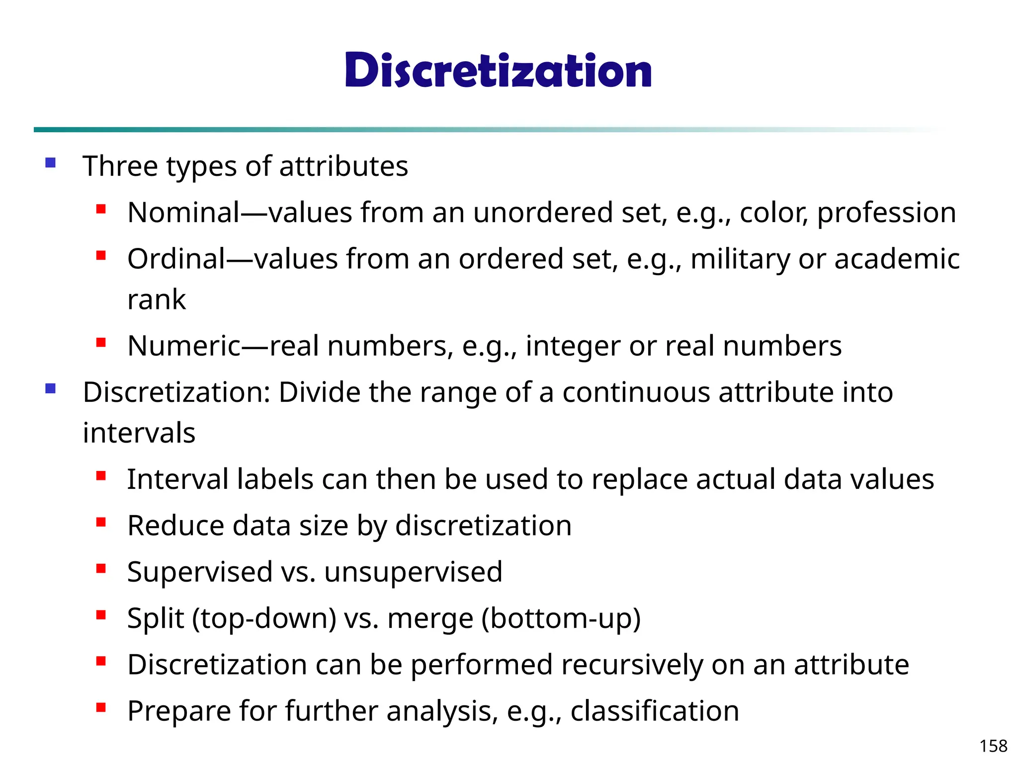 158
Discretization
 Three types of attributes
 Nominal—values from an unordered set, e.g., color, profession
 Ordinal—values from an ordered set, e.g., military or academic
rank
 Numeric—real numbers, e.g., integer or real numbers
 Discretization: Divide the range of a continuous attribute into
intervals
 Interval labels can then be used to replace actual data values
 Reduce data size by discretization
 Supervised vs. unsupervised
 Split (top-down) vs. merge (bottom-up)
 Discretization can be performed recursively on an attribute
 Prepare for further analysis, e.g., classification
 