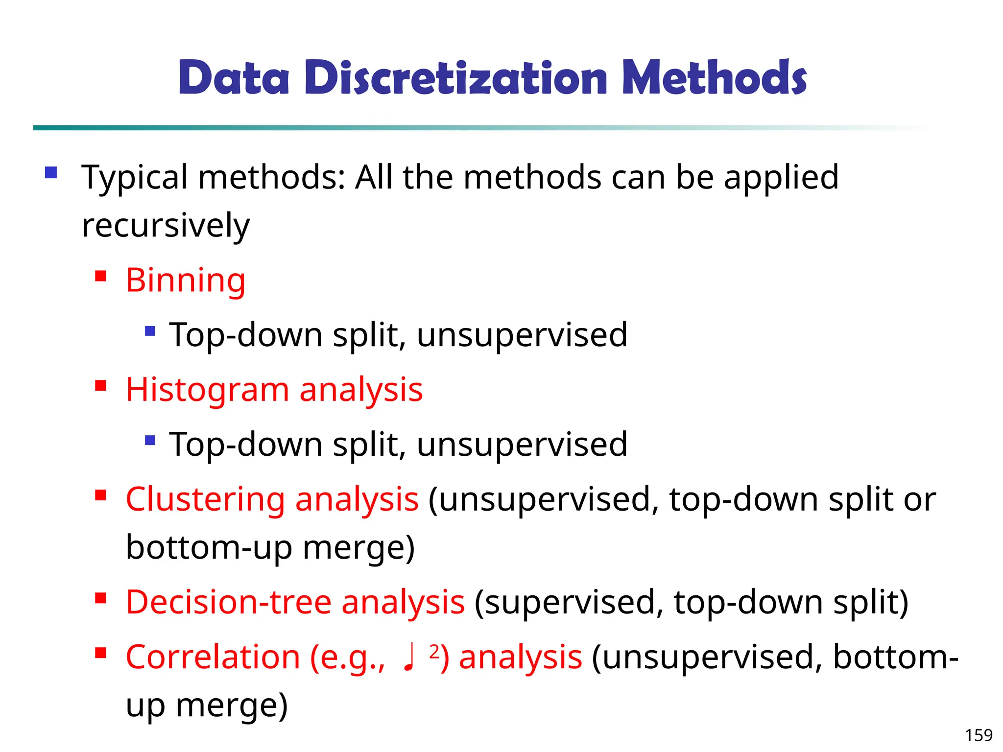 159
Data Discretization Methods
 Typical methods: All the methods can be applied
recursively
 Binning

Top-down split, unsupervised
 Histogram analysis

Top-down split, unsupervised
 Clustering analysis (unsupervised, top-down split or
bottom-up merge)
 Decision-tree analysis (supervised, top-down split)
 Correlation (e.g., 2
) analysis (unsupervised, bottom-
up merge)
 