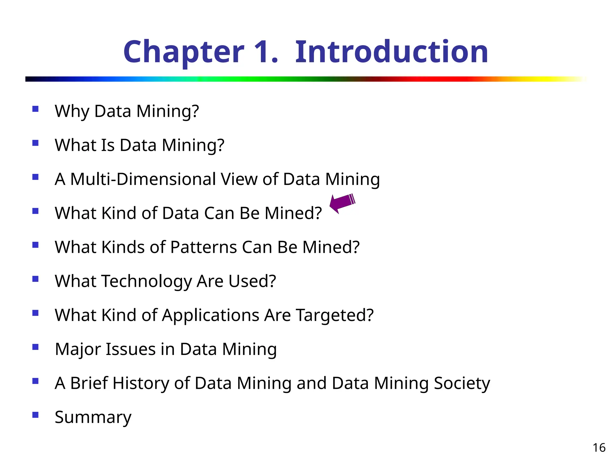 16
Chapter 1. Introduction
 Why Data Mining?
 What Is Data Mining?
 A Multi-Dimensional View of Data Mining
 What Kind of Data Can Be Mined?
 What Kinds of Patterns Can Be Mined?
 What Technology Are Used?
 What Kind of Applications Are Targeted?
 Major Issues in Data Mining
 A Brief History of Data Mining and Data Mining Society
 Summary
 