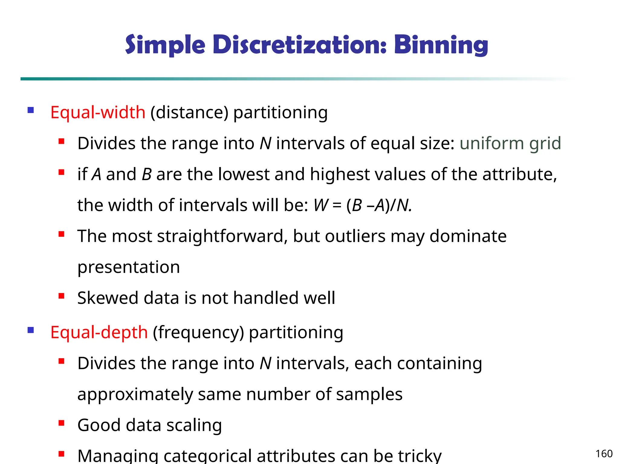 160
Simple Discretization: Binning
 Equal-width (distance) partitioning
 Divides the range into N intervals of equal size: uniform grid
 if A and B are the lowest and highest values of the attribute,
the width of intervals will be: W = (B –A)/N.
 The most straightforward, but outliers may dominate
presentation
 Skewed data is not handled well
 Equal-depth (frequency) partitioning
 Divides the range into N intervals, each containing
approximately same number of samples
 Good data scaling
 Managing categorical attributes can be tricky
 