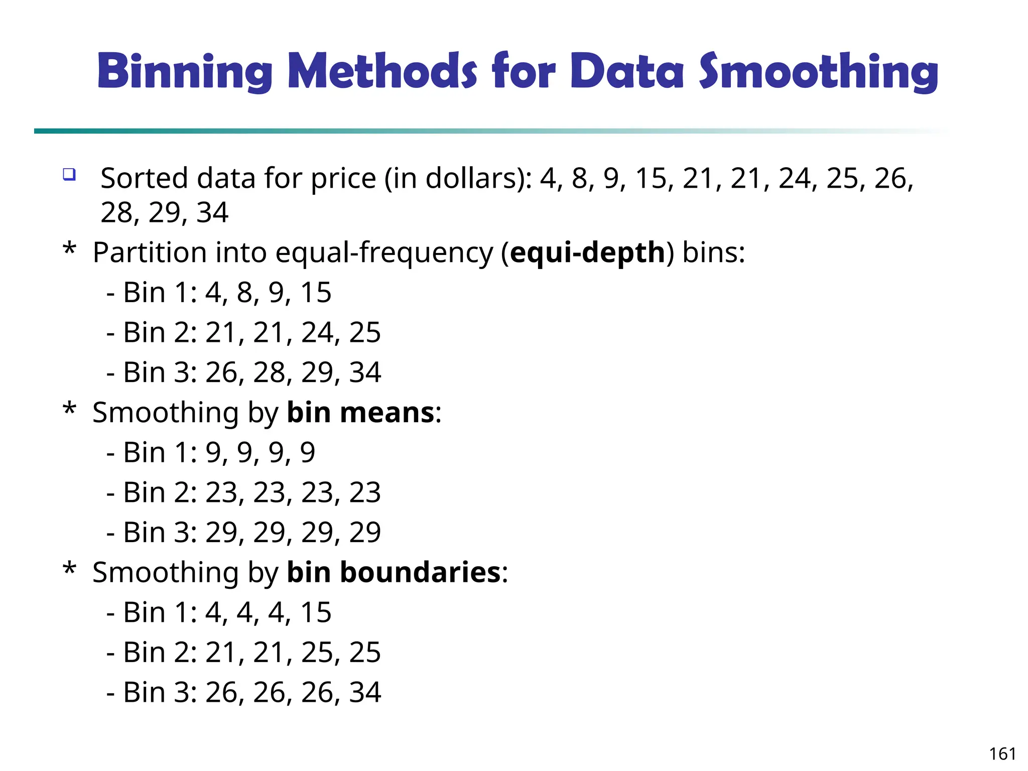 161
Binning Methods for Data Smoothing
 Sorted data for price (in dollars): 4, 8, 9, 15, 21, 21, 24, 25, 26,
28, 29, 34
* Partition into equal-frequency (equi-depth) bins:
- Bin 1: 4, 8, 9, 15
- Bin 2: 21, 21, 24, 25
- Bin 3: 26, 28, 29, 34
* Smoothing by bin means:
- Bin 1: 9, 9, 9, 9
- Bin 2: 23, 23, 23, 23
- Bin 3: 29, 29, 29, 29
* Smoothing by bin boundaries:
- Bin 1: 4, 4, 4, 15
- Bin 2: 21, 21, 25, 25
- Bin 3: 26, 26, 26, 34
 