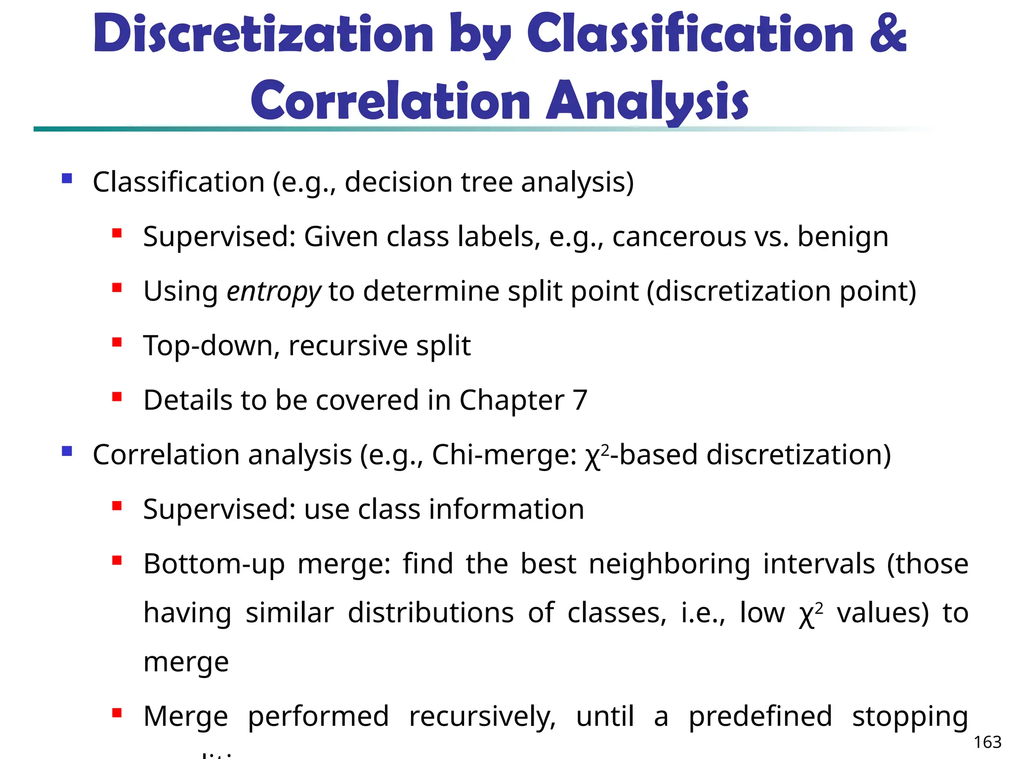 163
Discretization by Classification &
Correlation Analysis
 Classification (e.g., decision tree analysis)
 Supervised: Given class labels, e.g., cancerous vs. benign
 Using entropy to determine split point (discretization point)
 Top-down, recursive split
 Details to be covered in Chapter 7
 Correlation analysis (e.g., Chi-merge: χ2
-based discretization)
 Supervised: use class information
 Bottom-up merge: find the best neighboring intervals (those
having similar distributions of classes, i.e., low χ2
values) to
merge
 Merge performed recursively, until a predefined stopping
 