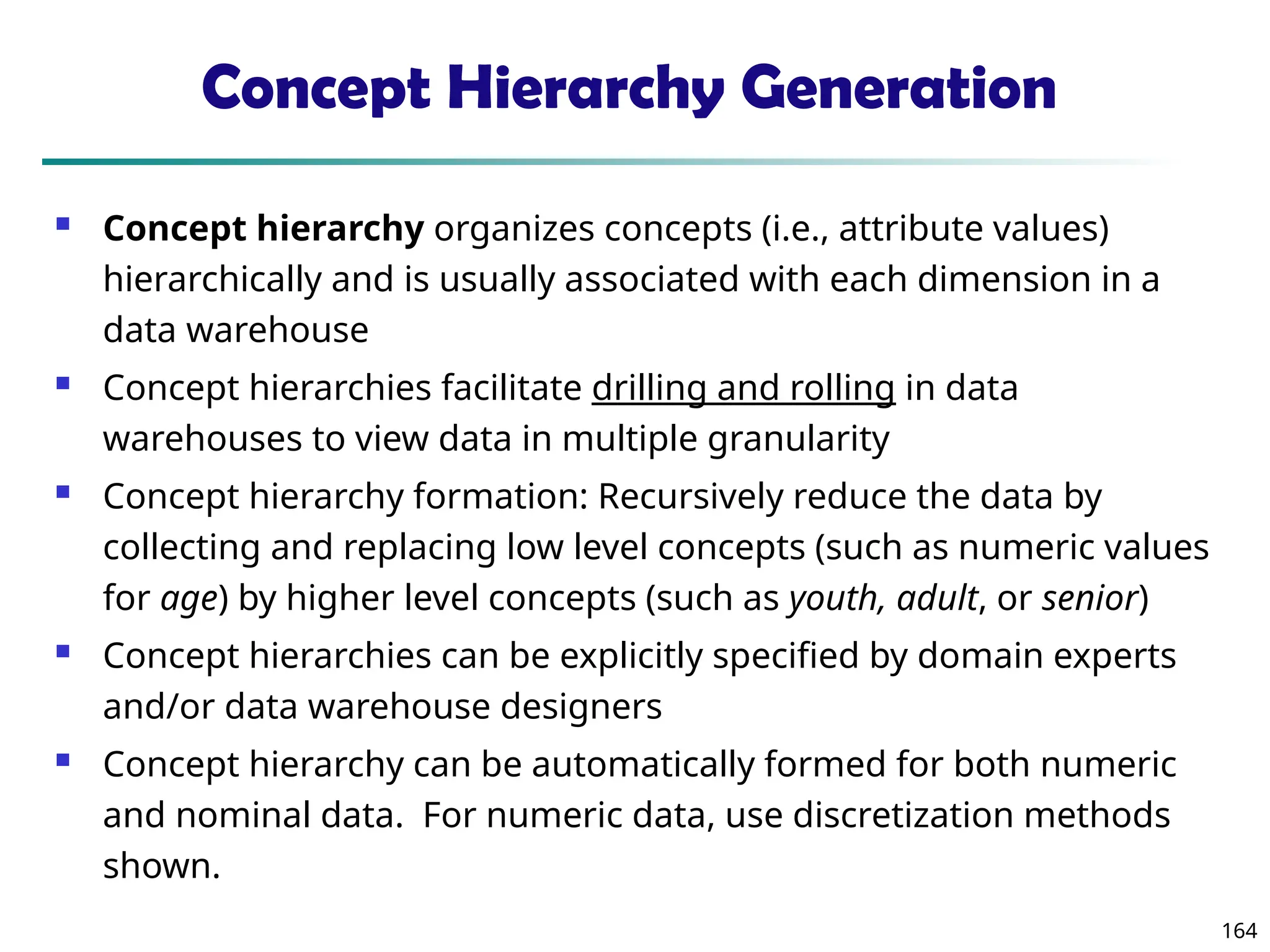 164
Concept Hierarchy Generation
 Concept hierarchy organizes concepts (i.e., attribute values)
hierarchically and is usually associated with each dimension in a
data warehouse
 Concept hierarchies facilitate drilling and rolling in data
warehouses to view data in multiple granularity
 Concept hierarchy formation: Recursively reduce the data by
collecting and replacing low level concepts (such as numeric values
for age) by higher level concepts (such as youth, adult, or senior)
 Concept hierarchies can be explicitly specified by domain experts
and/or data warehouse designers
 Concept hierarchy can be automatically formed for both numeric
and nominal data. For numeric data, use discretization methods
shown.
 