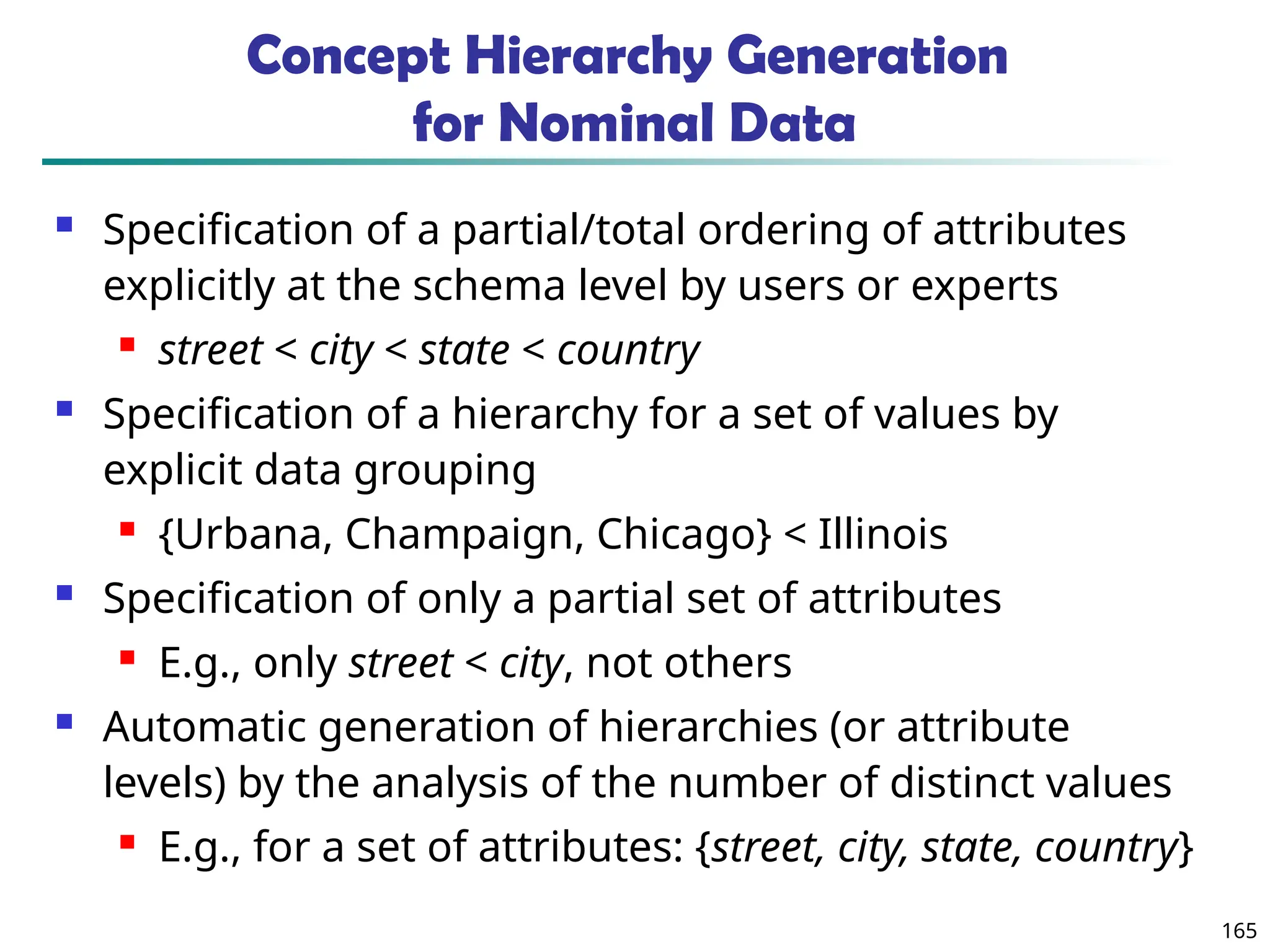 165
Concept Hierarchy Generation
for Nominal Data
 Specification of a partial/total ordering of attributes
explicitly at the schema level by users or experts
 street < city < state < country
 Specification of a hierarchy for a set of values by
explicit data grouping
 {Urbana, Champaign, Chicago} < Illinois
 Specification of only a partial set of attributes
 E.g., only street < city, not others
 Automatic generation of hierarchies (or attribute
levels) by the analysis of the number of distinct values
 E.g., for a set of attributes: {street, city, state, country}
 