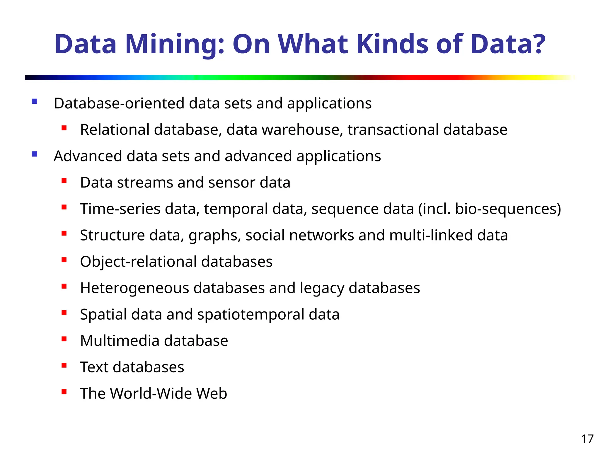 17
Data Mining: On What Kinds of Data?
 Database-oriented data sets and applications
 Relational database, data warehouse, transactional database
 Advanced data sets and advanced applications
 Data streams and sensor data
 Time-series data, temporal data, sequence data (incl. bio-sequences)
 Structure data, graphs, social networks and multi-linked data
 Object-relational databases
 Heterogeneous databases and legacy databases
 Spatial data and spatiotemporal data
 Multimedia database
 Text databases
 The World-Wide Web
 