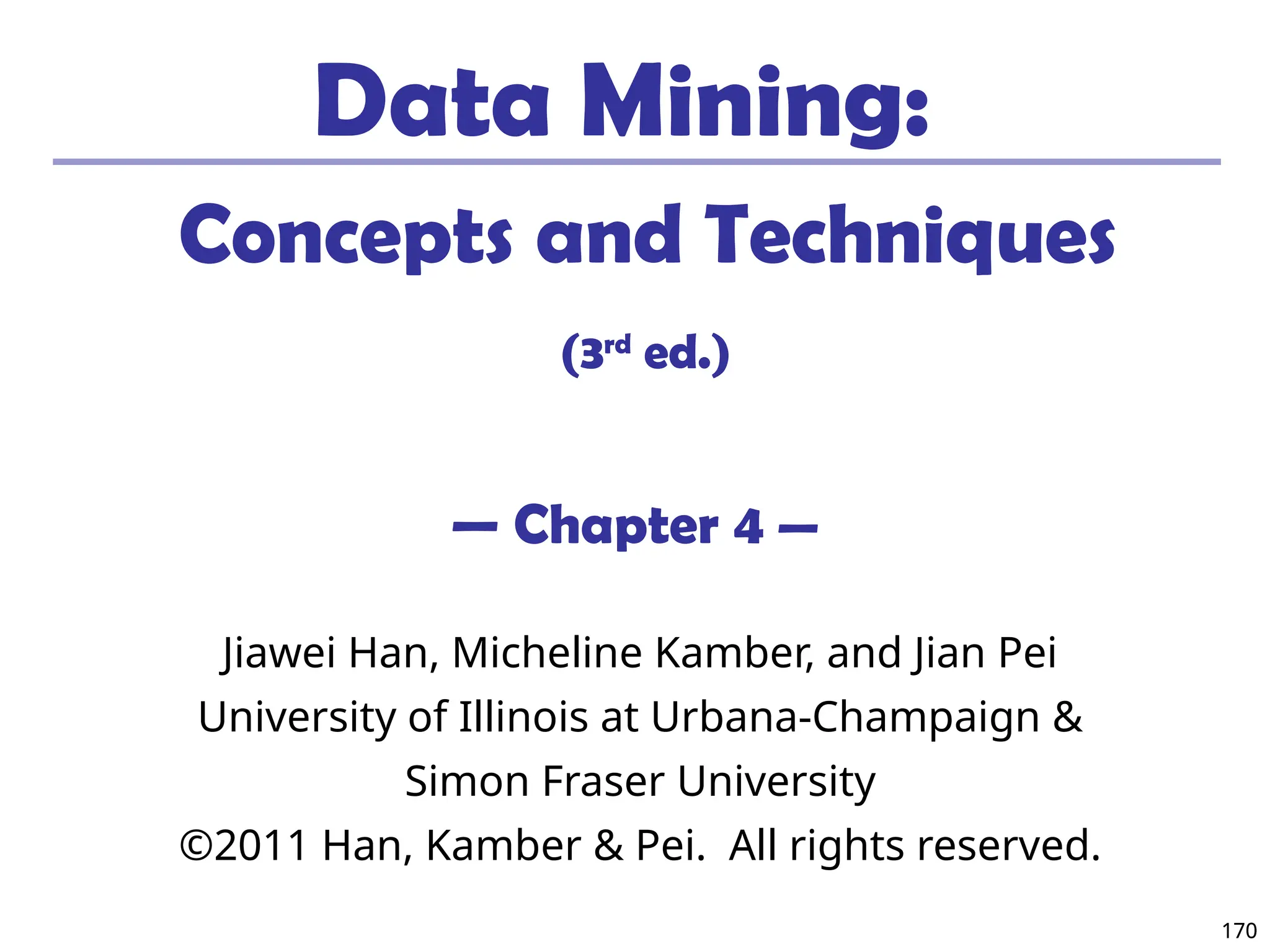 170
170
Data Mining:
Concepts and Techniques
(3rd
ed.)
— Chapter 4 —
Jiawei Han, Micheline Kamber, and Jian Pei
University of Illinois at Urbana-Champaign &
Simon Fraser University
©2011 Han, Kamber & Pei. All rights reserved.
 