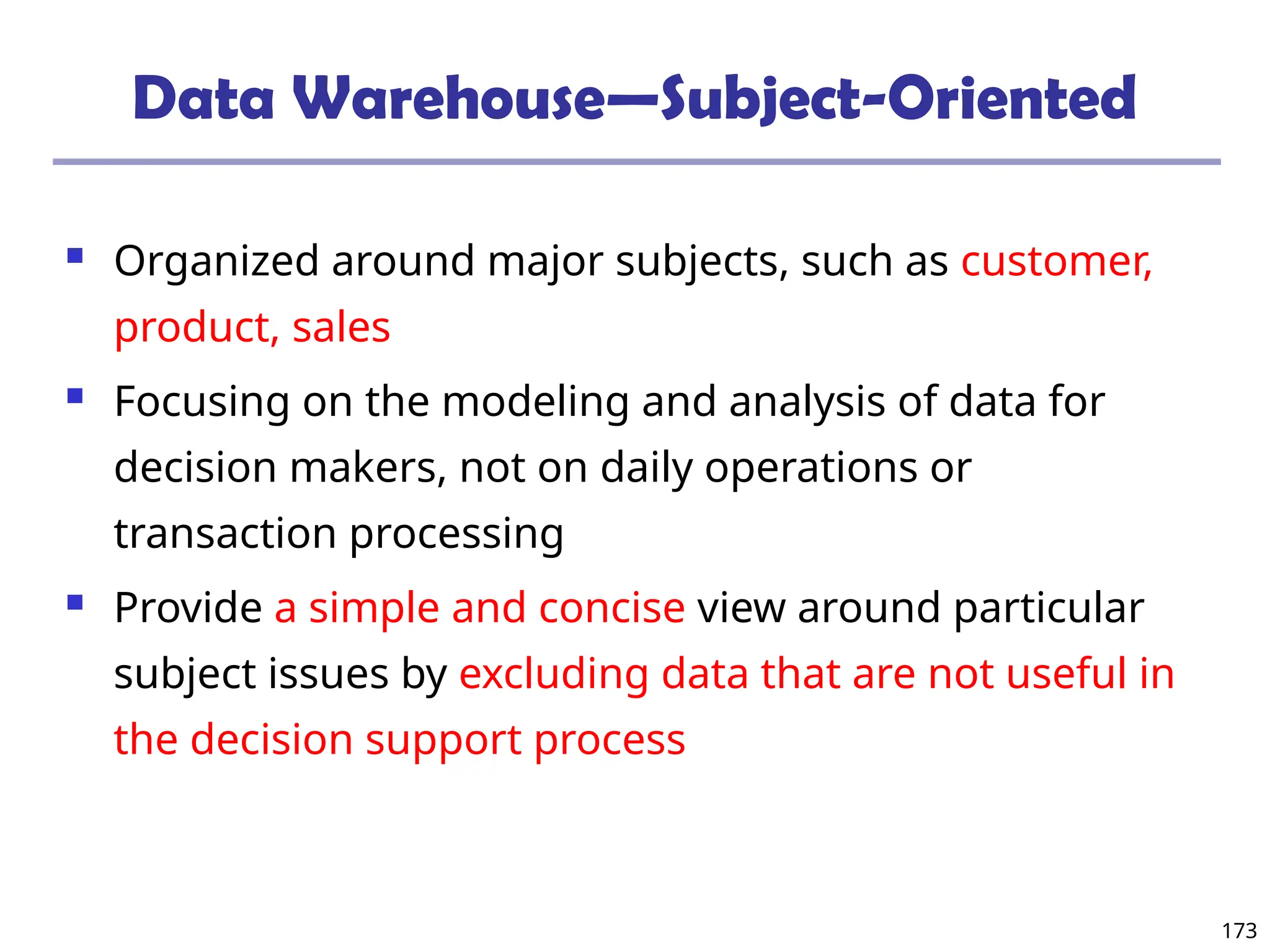173
Data Warehouse—Subject-Oriented
 Organized around major subjects, such as customer,
product, sales
 Focusing on the modeling and analysis of data for
decision makers, not on daily operations or
transaction processing
 Provide a simple and concise view around particular
subject issues by excluding data that are not useful in
the decision support process
 
