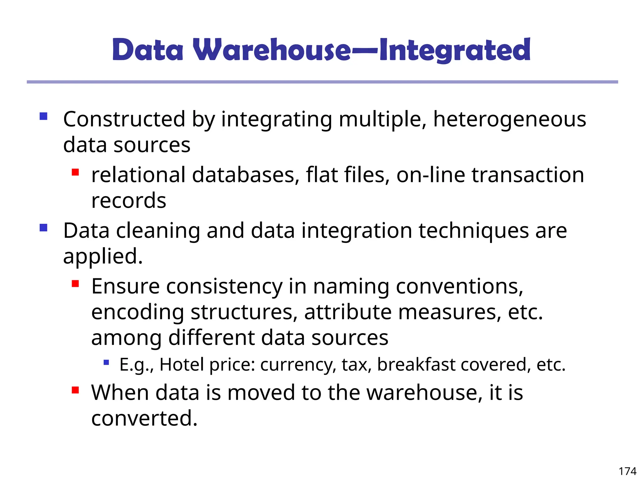 174
Data Warehouse—Integrated
 Constructed by integrating multiple, heterogeneous
data sources
 relational databases, flat files, on-line transaction
records
 Data cleaning and data integration techniques are
applied.
 Ensure consistency in naming conventions,
encoding structures, attribute measures, etc.
among different data sources

E.g., Hotel price: currency, tax, breakfast covered, etc.
 When data is moved to the warehouse, it is
converted.
 