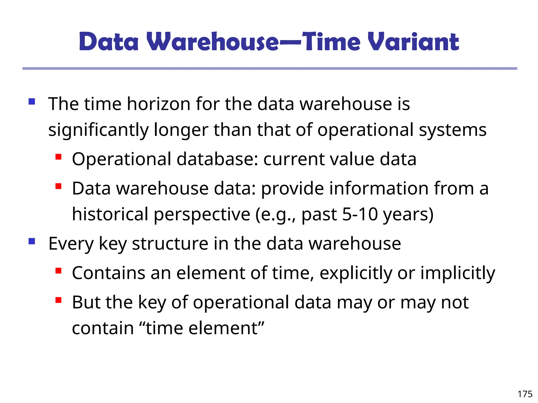 175
Data Warehouse—Time Variant
 The time horizon for the data warehouse is
significantly longer than that of operational systems
 Operational database: current value data
 Data warehouse data: provide information from a
historical perspective (e.g., past 5-10 years)
 Every key structure in the data warehouse
 Contains an element of time, explicitly or implicitly
 But the key of operational data may or may not
contain “time element”
 