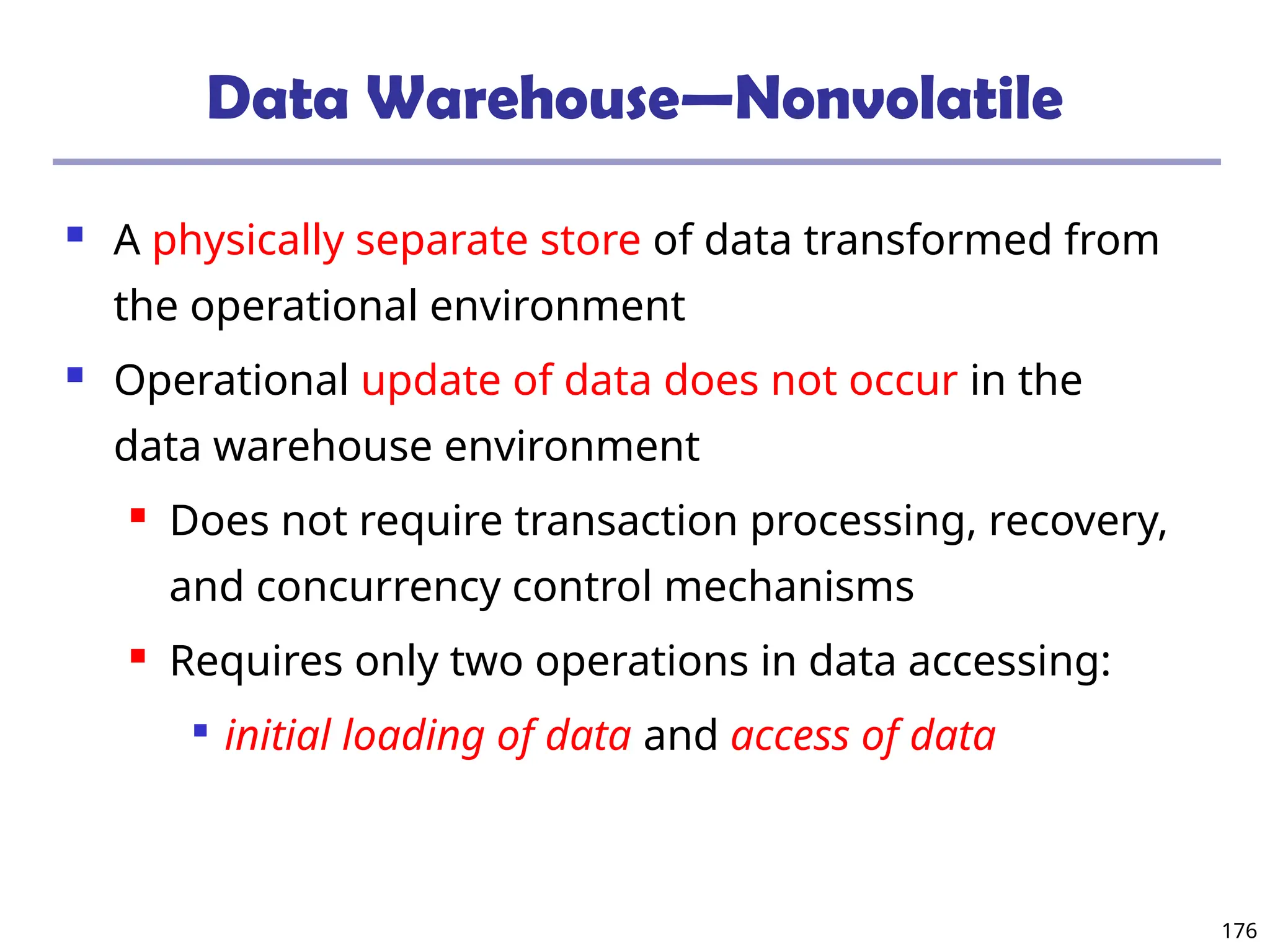 176
Data Warehouse—Nonvolatile
 A physically separate store of data transformed from
the operational environment
 Operational update of data does not occur in the
data warehouse environment
 Does not require transaction processing, recovery,
and concurrency control mechanisms
 Requires only two operations in data accessing:

initial loading of data and access of data
 