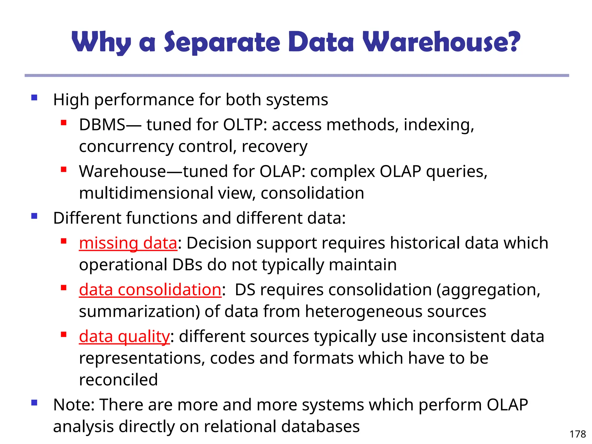 178
Why a Separate Data Warehouse?
 High performance for both systems
 DBMS— tuned for OLTP: access methods, indexing,
concurrency control, recovery
 Warehouse—tuned for OLAP: complex OLAP queries,
multidimensional view, consolidation
 Different functions and different data:
 missing data: Decision support requires historical data which
operational DBs do not typically maintain
 data consolidation: DS requires consolidation (aggregation,
summarization) of data from heterogeneous sources
 data quality: different sources typically use inconsistent data
representations, codes and formats which have to be
reconciled
 Note: There are more and more systems which perform OLAP
analysis directly on relational databases
 