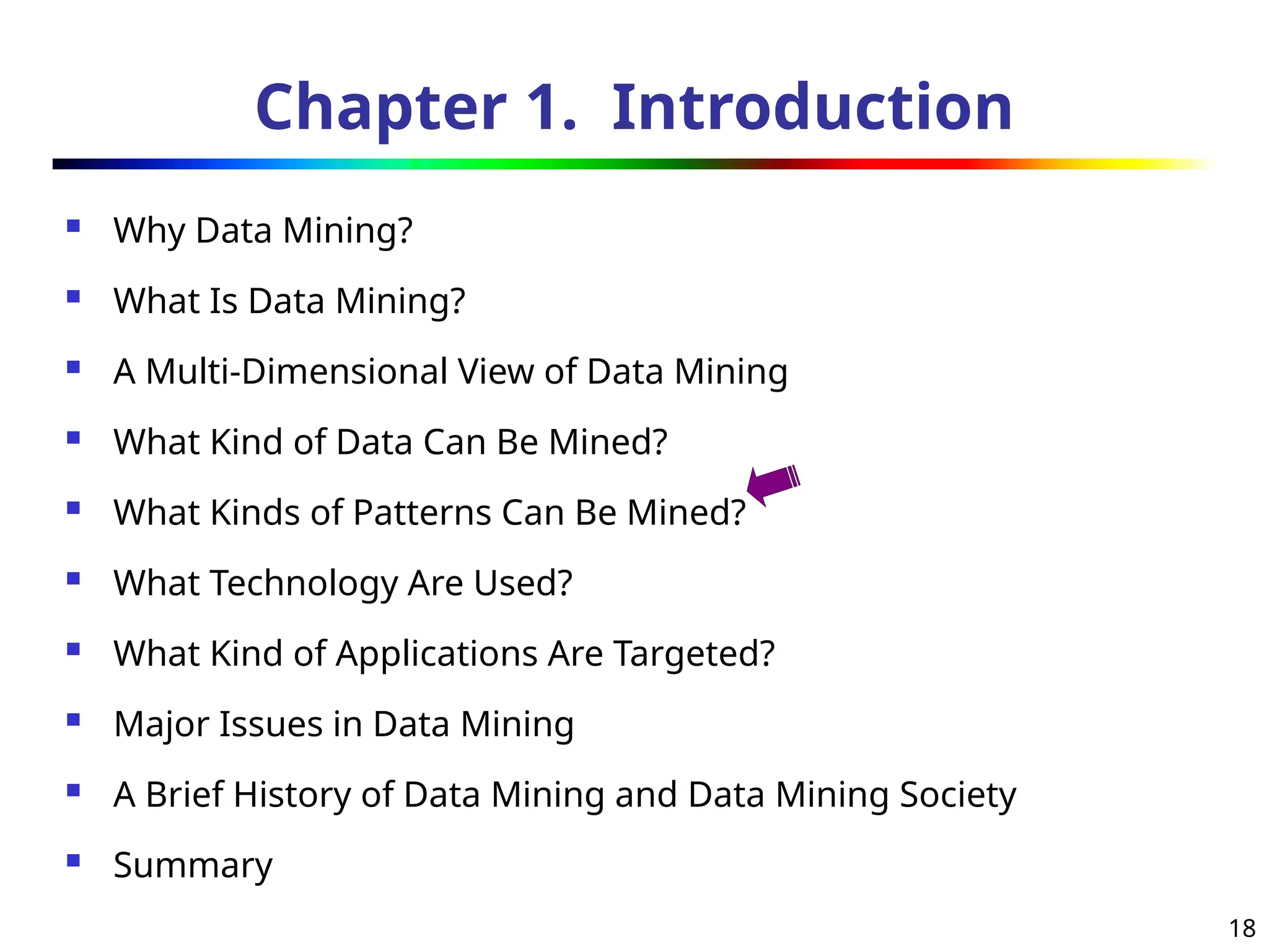 18
Chapter 1. Introduction
 Why Data Mining?
 What Is Data Mining?
 A Multi-Dimensional View of Data Mining
 What Kind of Data Can Be Mined?
 What Kinds of Patterns Can Be Mined?
 What Technology Are Used?
 What Kind of Applications Are Targeted?
 Major Issues in Data Mining
 A Brief History of Data Mining and Data Mining Society
 Summary
 
