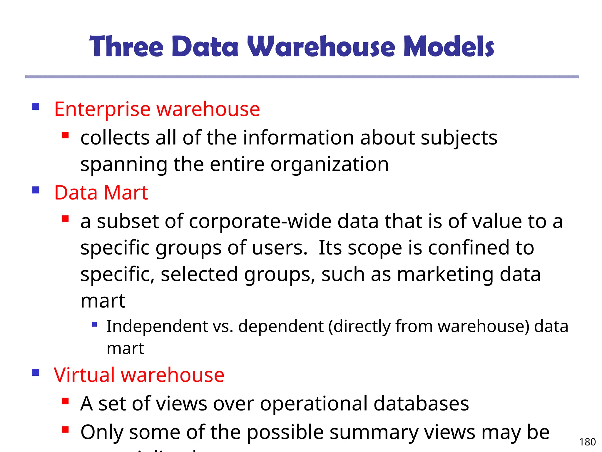 180
Three Data Warehouse Models
 Enterprise warehouse
 collects all of the information about subjects
spanning the entire organization
 Data Mart
 a subset of corporate-wide data that is of value to a
specific groups of users. Its scope is confined to
specific, selected groups, such as marketing data
mart

Independent vs. dependent (directly from warehouse) data
mart
 Virtual warehouse
 A set of views over operational databases
 Only some of the possible summary views may be
 