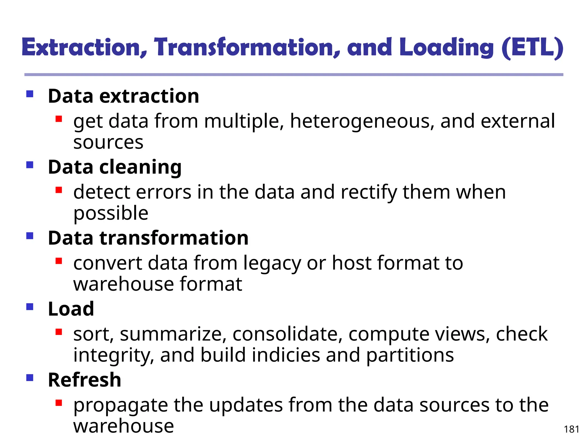 181
Extraction, Transformation, and Loading (ETL)
 Data extraction
 get data from multiple, heterogeneous, and external
sources
 Data cleaning
 detect errors in the data and rectify them when
possible
 Data transformation
 convert data from legacy or host format to
warehouse format
 Load
 sort, summarize, consolidate, compute views, check
integrity, and build indicies and partitions
 Refresh
 propagate the updates from the data sources to the
warehouse
 