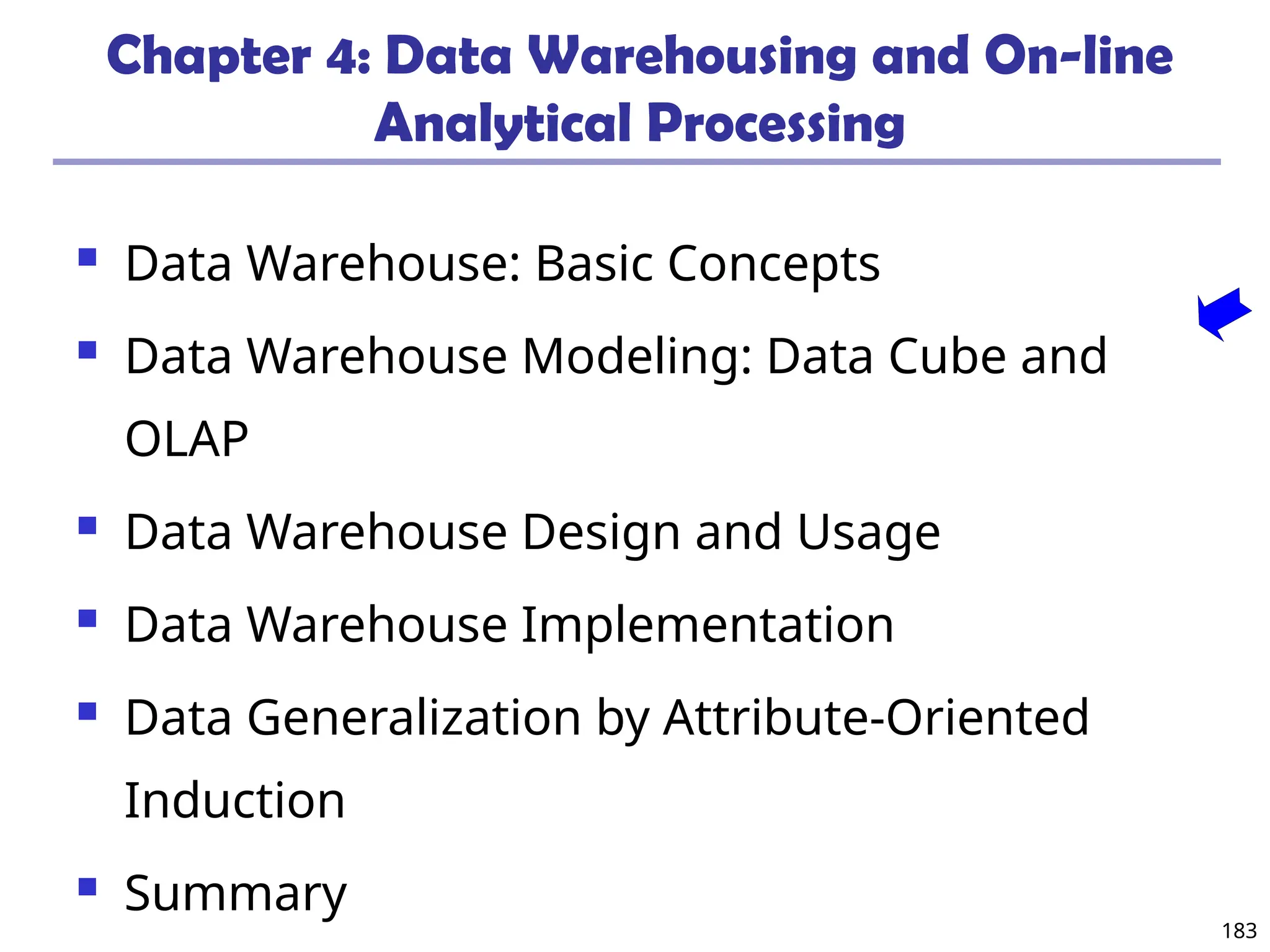 183
Chapter 4: Data Warehousing and On-line
Analytical Processing
 Data Warehouse: Basic Concepts
 Data Warehouse Modeling: Data Cube and
OLAP
 Data Warehouse Design and Usage
 Data Warehouse Implementation
 Data Generalization by Attribute-Oriented
Induction
 Summary
 