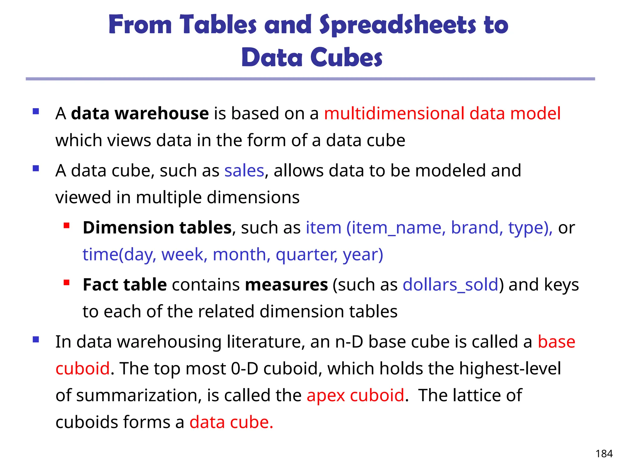 184
From Tables and Spreadsheets to
Data Cubes
 A data warehouse is based on a multidimensional data model
which views data in the form of a data cube
 A data cube, such as sales, allows data to be modeled and
viewed in multiple dimensions
 Dimension tables, such as item (item_name, brand, type), or
time(day, week, month, quarter, year)
 Fact table contains measures (such as dollars_sold) and keys
to each of the related dimension tables
 In data warehousing literature, an n-D base cube is called a base
cuboid. The top most 0-D cuboid, which holds the highest-level
of summarization, is called the apex cuboid. The lattice of
cuboids forms a data cube.
 