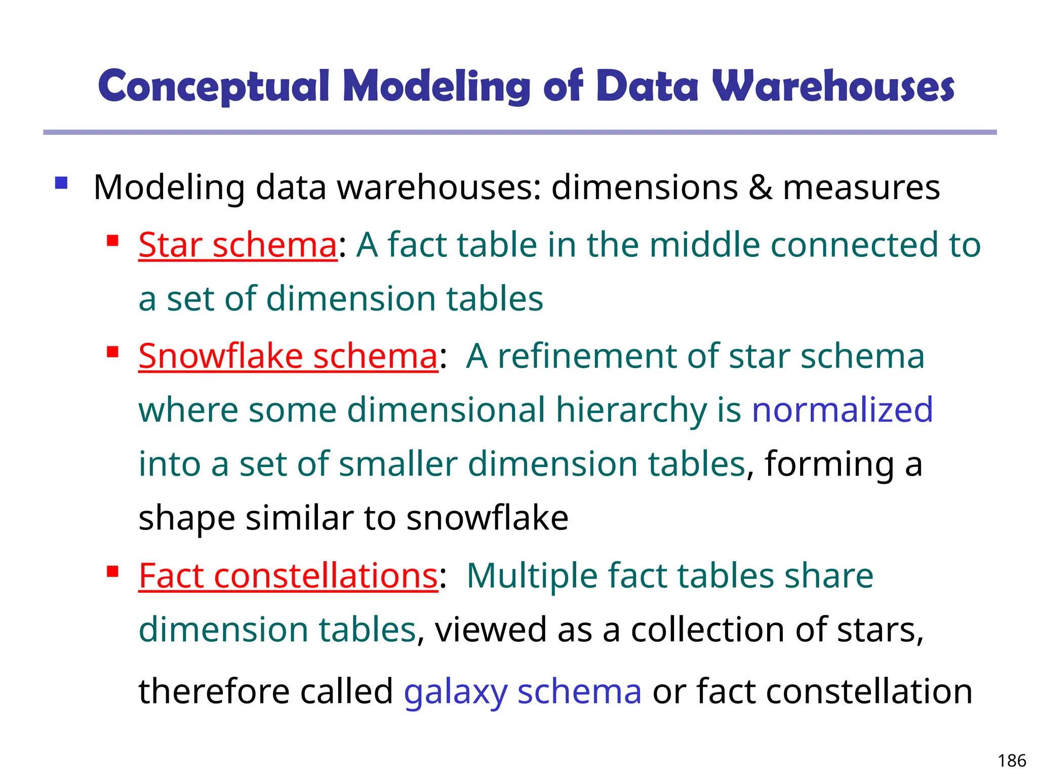 186
Conceptual Modeling of Data Warehouses
 Modeling data warehouses: dimensions & measures
 Star schema: A fact table in the middle connected to
a set of dimension tables
 Snowflake schema: A refinement of star schema
where some dimensional hierarchy is normalized
into a set of smaller dimension tables, forming a
shape similar to snowflake
 Fact constellations: Multiple fact tables share
dimension tables, viewed as a collection of stars,
therefore called galaxy schema or fact constellation
 