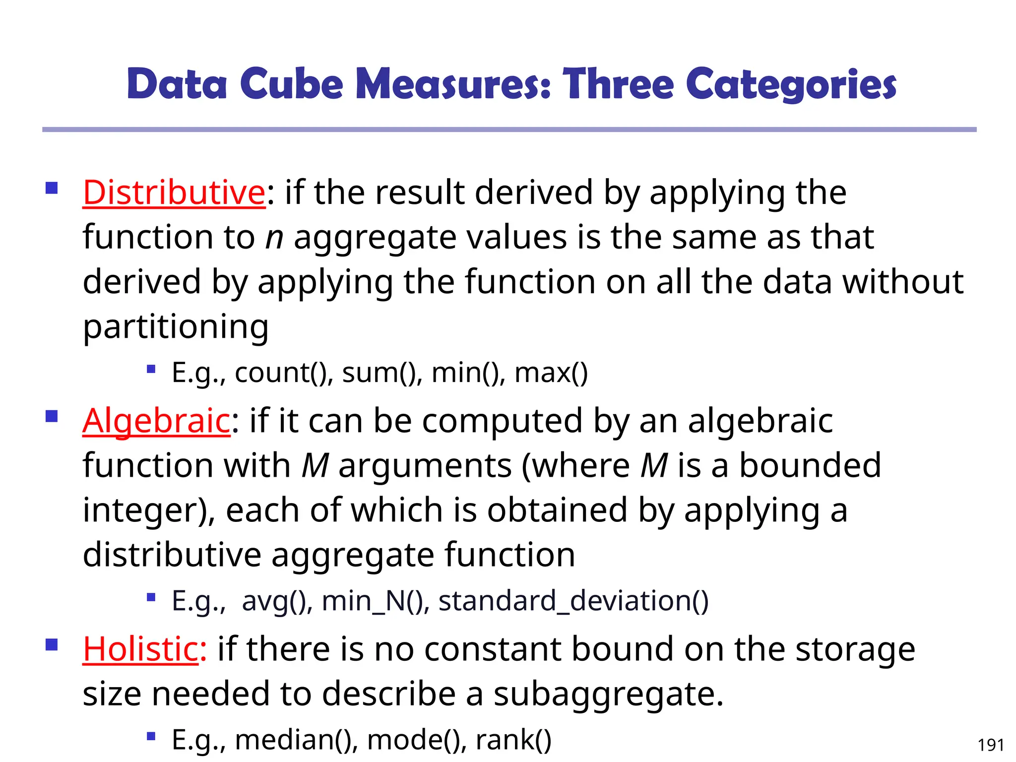 191
Data Cube Measures: Three Categories
 Distributive: if the result derived by applying the
function to n aggregate values is the same as that
derived by applying the function on all the data without
partitioning

E.g., count(), sum(), min(), max()
 Algebraic: if it can be computed by an algebraic
function with M arguments (where M is a bounded
integer), each of which is obtained by applying a
distributive aggregate function

E.g., avg(), min_N(), standard_deviation()
 Holistic: if there is no constant bound on the storage
size needed to describe a subaggregate.

E.g., median(), mode(), rank()
 