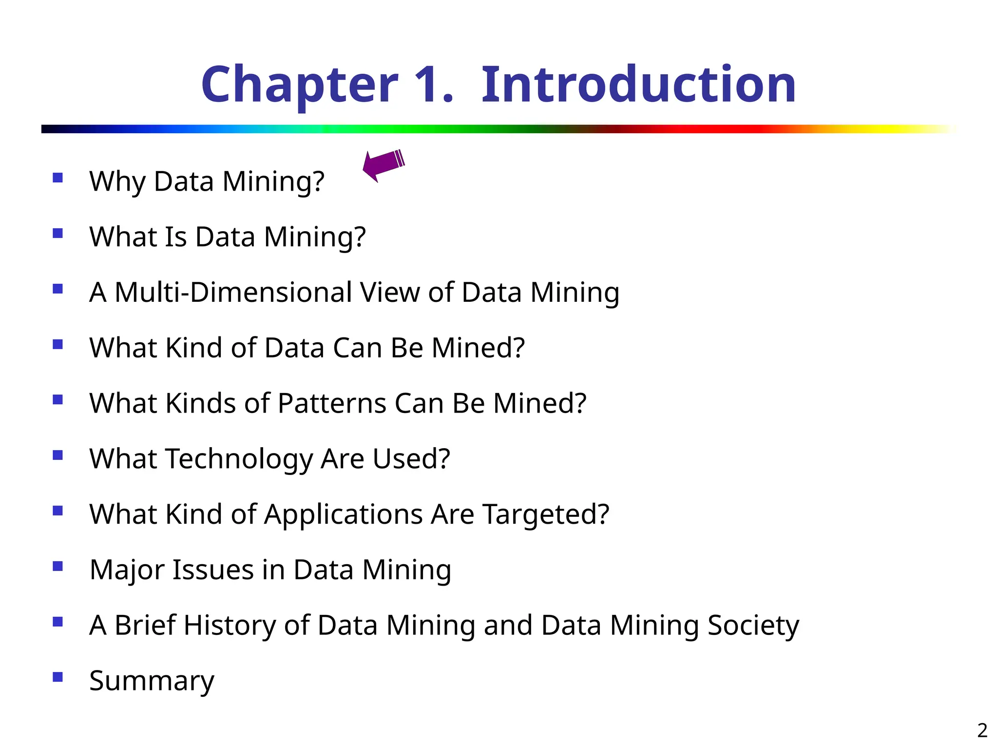 2
Chapter 1. Introduction
 Why Data Mining?
 What Is Data Mining?
 A Multi-Dimensional View of Data Mining
 What Kind of Data Can Be Mined?
 What Kinds of Patterns Can Be Mined?
 What Technology Are Used?
 What Kind of Applications Are Targeted?
 Major Issues in Data Mining
 A Brief History of Data Mining and Data Mining Society
 Summary
 