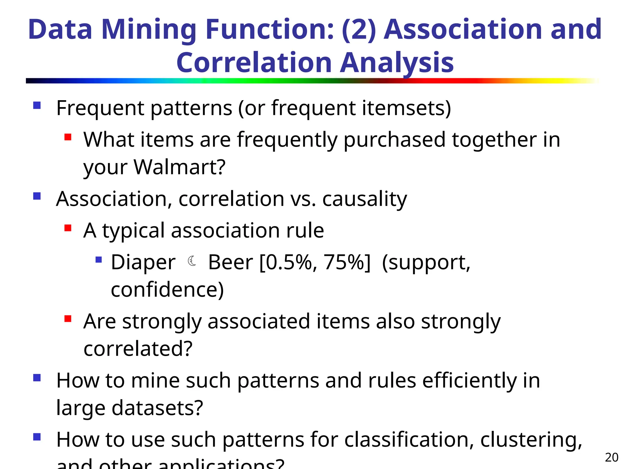 20
Data Mining Function: (2) Association and
Correlation Analysis
 Frequent patterns (or frequent itemsets)
 What items are frequently purchased together in
your Walmart?
 Association, correlation vs. causality
 A typical association rule

Diaper  Beer [0.5%, 75%] (support,
confidence)
 Are strongly associated items also strongly
correlated?
 How to mine such patterns and rules efficiently in
large datasets?
 How to use such patterns for classification, clustering,
 