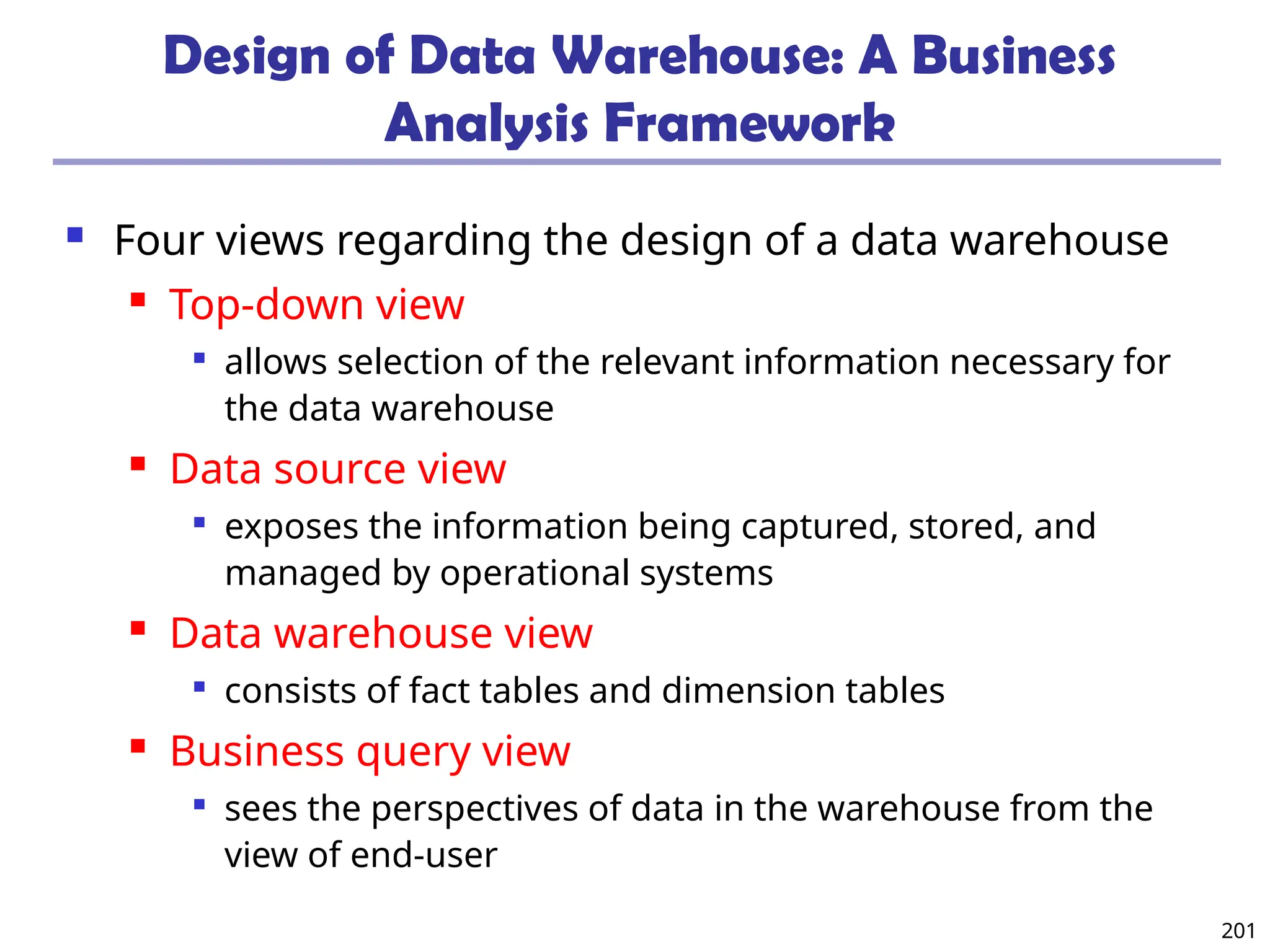 201
Design of Data Warehouse: A Business
Analysis Framework
 Four views regarding the design of a data warehouse
 Top-down view

allows selection of the relevant information necessary for
the data warehouse
 Data source view

exposes the information being captured, stored, and
managed by operational systems
 Data warehouse view

consists of fact tables and dimension tables
 Business query view

sees the perspectives of data in the warehouse from the
view of end-user
 