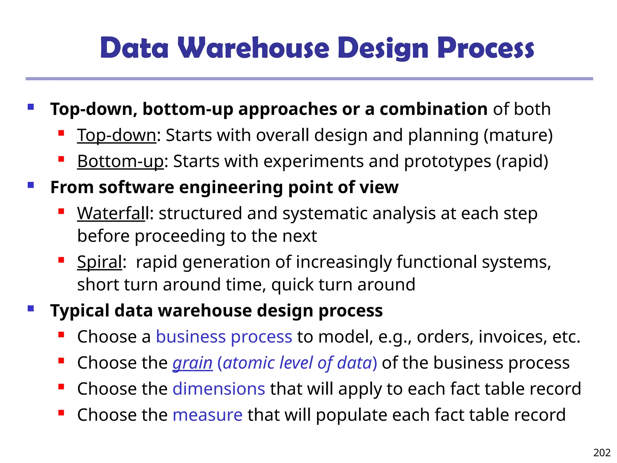 202
Data Warehouse Design Process
 Top-down, bottom-up approaches or a combination of both
 Top-down: Starts with overall design and planning (mature)
 Bottom-up: Starts with experiments and prototypes (rapid)
 From software engineering point of view
 Waterfall: structured and systematic analysis at each step
before proceeding to the next
 Spiral: rapid generation of increasingly functional systems,
short turn around time, quick turn around
 Typical data warehouse design process
 Choose a business process to model, e.g., orders, invoices, etc.
 Choose the grain (atomic level of data) of the business process
 Choose the dimensions that will apply to each fact table record
 Choose the measure that will populate each fact table record
 