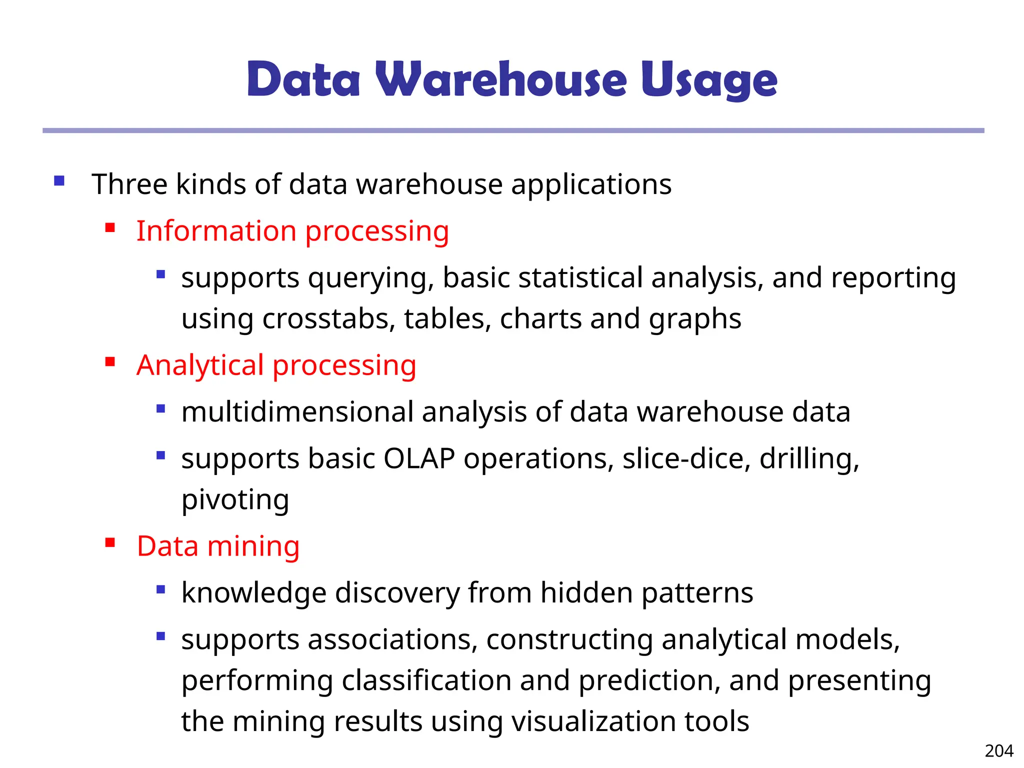 204
Data Warehouse Usage
 Three kinds of data warehouse applications
 Information processing

supports querying, basic statistical analysis, and reporting
using crosstabs, tables, charts and graphs
 Analytical processing

multidimensional analysis of data warehouse data

supports basic OLAP operations, slice-dice, drilling,
pivoting
 Data mining

knowledge discovery from hidden patterns

supports associations, constructing analytical models,
performing classification and prediction, and presenting
the mining results using visualization tools
 