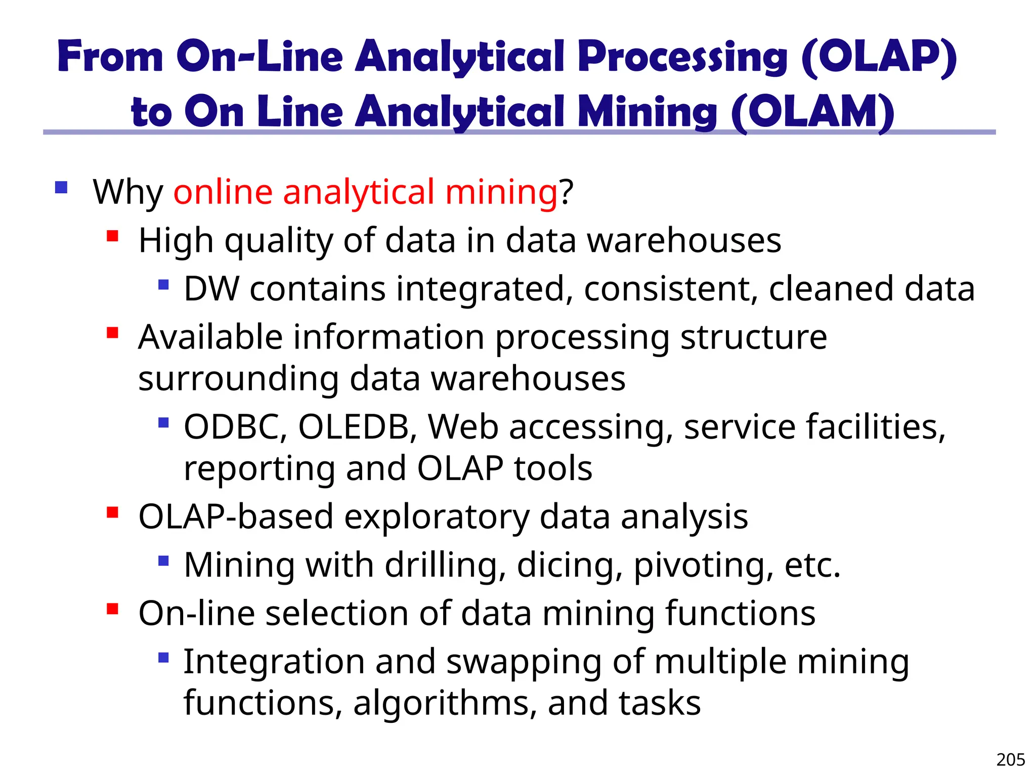 205
From On-Line Analytical Processing (OLAP)
to On Line Analytical Mining (OLAM)
 Why online analytical mining?
 High quality of data in data warehouses

DW contains integrated, consistent, cleaned data
 Available information processing structure
surrounding data warehouses

ODBC, OLEDB, Web accessing, service facilities,
reporting and OLAP tools
 OLAP-based exploratory data analysis

Mining with drilling, dicing, pivoting, etc.
 On-line selection of data mining functions

Integration and swapping of multiple mining
functions, algorithms, and tasks
 