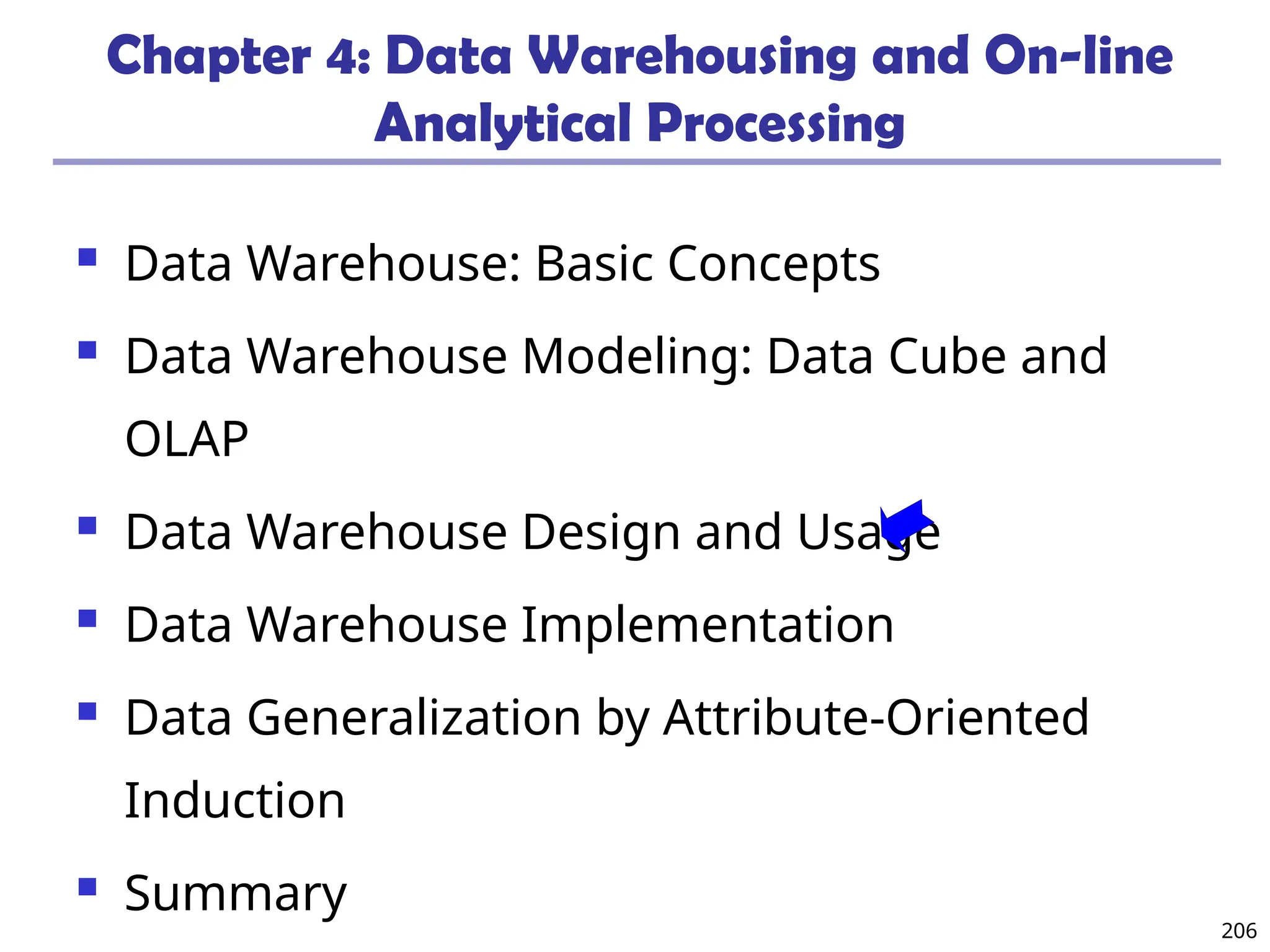 206
Chapter 4: Data Warehousing and On-line
Analytical Processing
 Data Warehouse: Basic Concepts
 Data Warehouse Modeling: Data Cube and
OLAP
 Data Warehouse Design and Usage
 Data Warehouse Implementation
 Data Generalization by Attribute-Oriented
Induction
 Summary
 