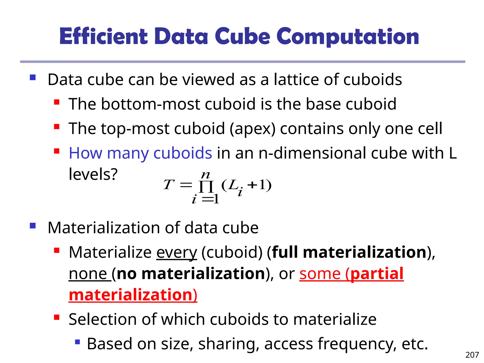 207
Efficient Data Cube Computation
 Data cube can be viewed as a lattice of cuboids
 The bottom-most cuboid is the base cuboid
 The top-most cuboid (apex) contains only one cell
 How many cuboids in an n-dimensional cube with L
levels?
 Materialization of data cube
 Materialize every (cuboid) (full materialization),
none (no materialization), or some (partial
materialization)
 Selection of which cuboids to materialize

Based on size, sharing, access frequency, etc.
)
1
1
( 



n
i
i
L
T
 