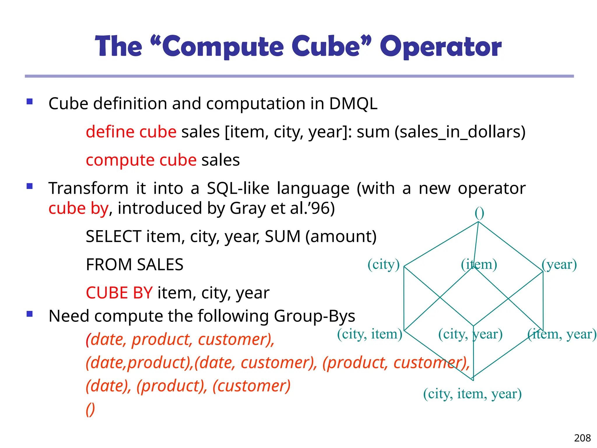 208
The “Compute Cube” Operator
 Cube definition and computation in DMQL
define cube sales [item, city, year]: sum (sales_in_dollars)
compute cube sales
 Transform it into a SQL-like language (with a new operator
cube by, introduced by Gray et al.’96)
SELECT item, city, year, SUM (amount)
FROM SALES
CUBE BY item, city, year
 Need compute the following Group-Bys
(date, product, customer),
(date,product),(date, customer), (product, customer),
(date), (product), (customer)
()
(item)
(city)
()
(year)
(city, item) (city, year) (item, year)
(city, item, year)
 