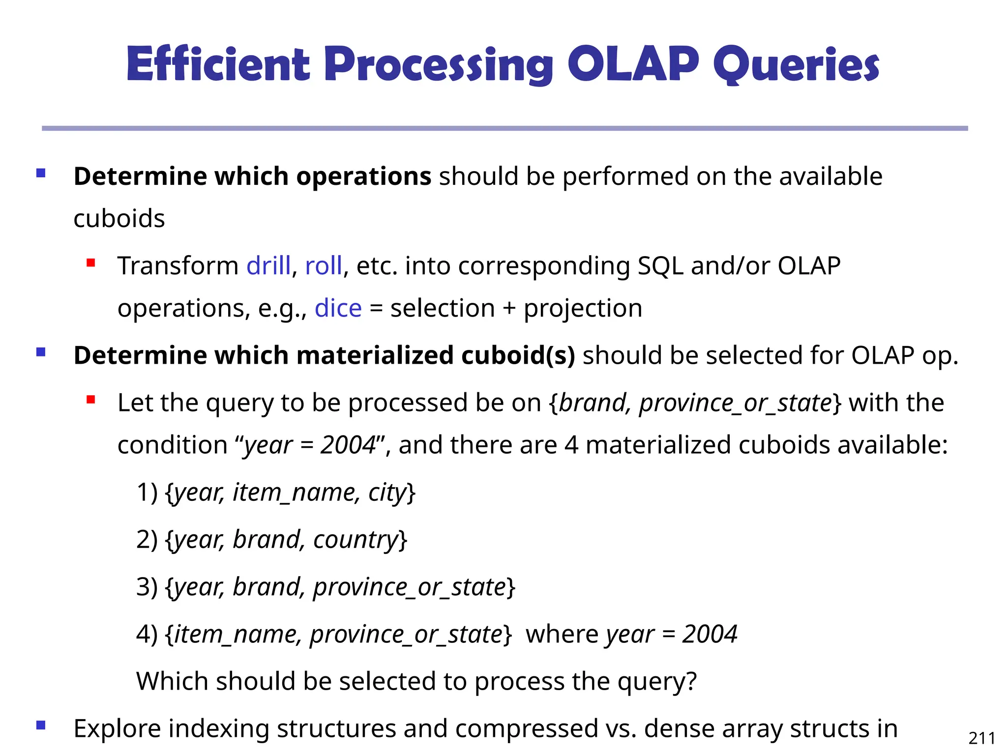 211
Efficient Processing OLAP Queries
 Determine which operations should be performed on the available
cuboids
 Transform drill, roll, etc. into corresponding SQL and/or OLAP
operations, e.g., dice = selection + projection
 Determine which materialized cuboid(s) should be selected for OLAP op.
 Let the query to be processed be on {brand, province_or_state} with the
condition “year = 2004”, and there are 4 materialized cuboids available:
1) {year, item_name, city}
2) {year, brand, country}
3) {year, brand, province_or_state}
4) {item_name, province_or_state} where year = 2004
Which should be selected to process the query?
 Explore indexing structures and compressed vs. dense array structs in
 