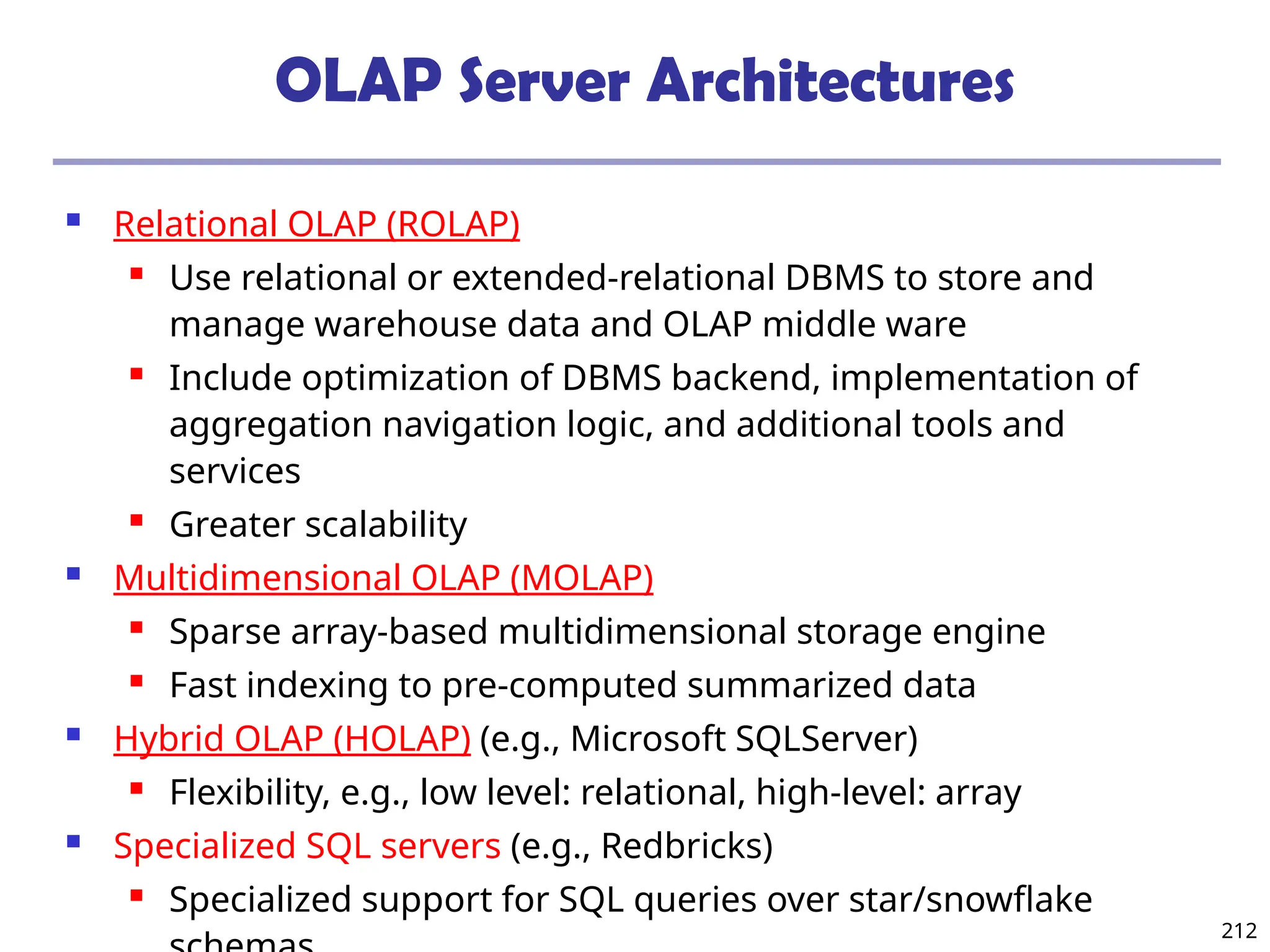 212
OLAP Server Architectures
 Relational OLAP (ROLAP)
 Use relational or extended-relational DBMS to store and
manage warehouse data and OLAP middle ware
 Include optimization of DBMS backend, implementation of
aggregation navigation logic, and additional tools and
services
 Greater scalability
 Multidimensional OLAP (MOLAP)
 Sparse array-based multidimensional storage engine
 Fast indexing to pre-computed summarized data
 Hybrid OLAP (HOLAP) (e.g., Microsoft SQLServer)
 Flexibility, e.g., low level: relational, high-level: array
 Specialized SQL servers (e.g., Redbricks)
 Specialized support for SQL queries over star/snowflake
 