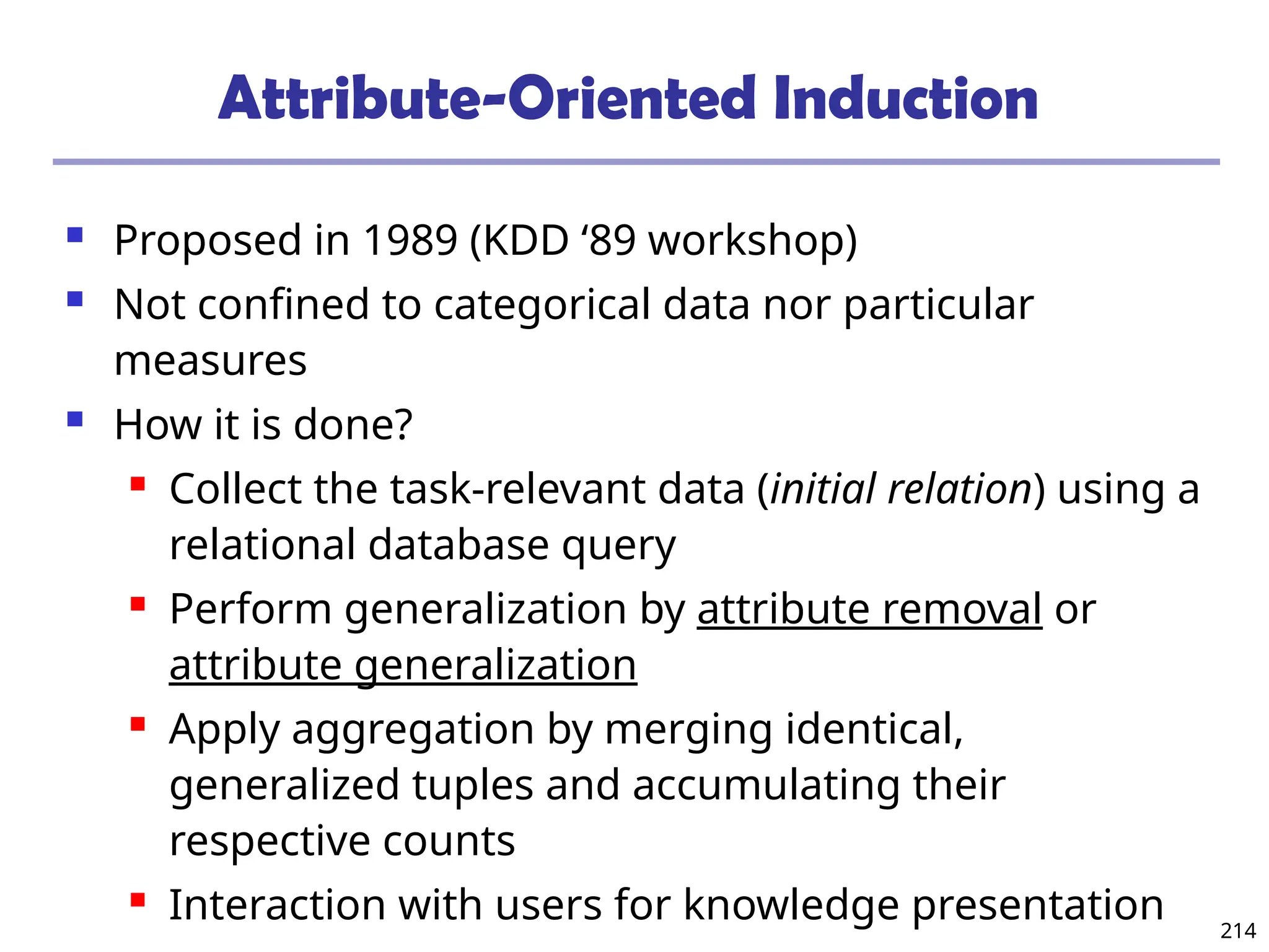 214
Attribute-Oriented Induction
 Proposed in 1989 (KDD ‘89 workshop)
 Not confined to categorical data nor particular
measures
 How it is done?
 Collect the task-relevant data (initial relation) using a
relational database query
 Perform generalization by attribute removal or
attribute generalization
 Apply aggregation by merging identical,
generalized tuples and accumulating their
respective counts
 Interaction with users for knowledge presentation
 