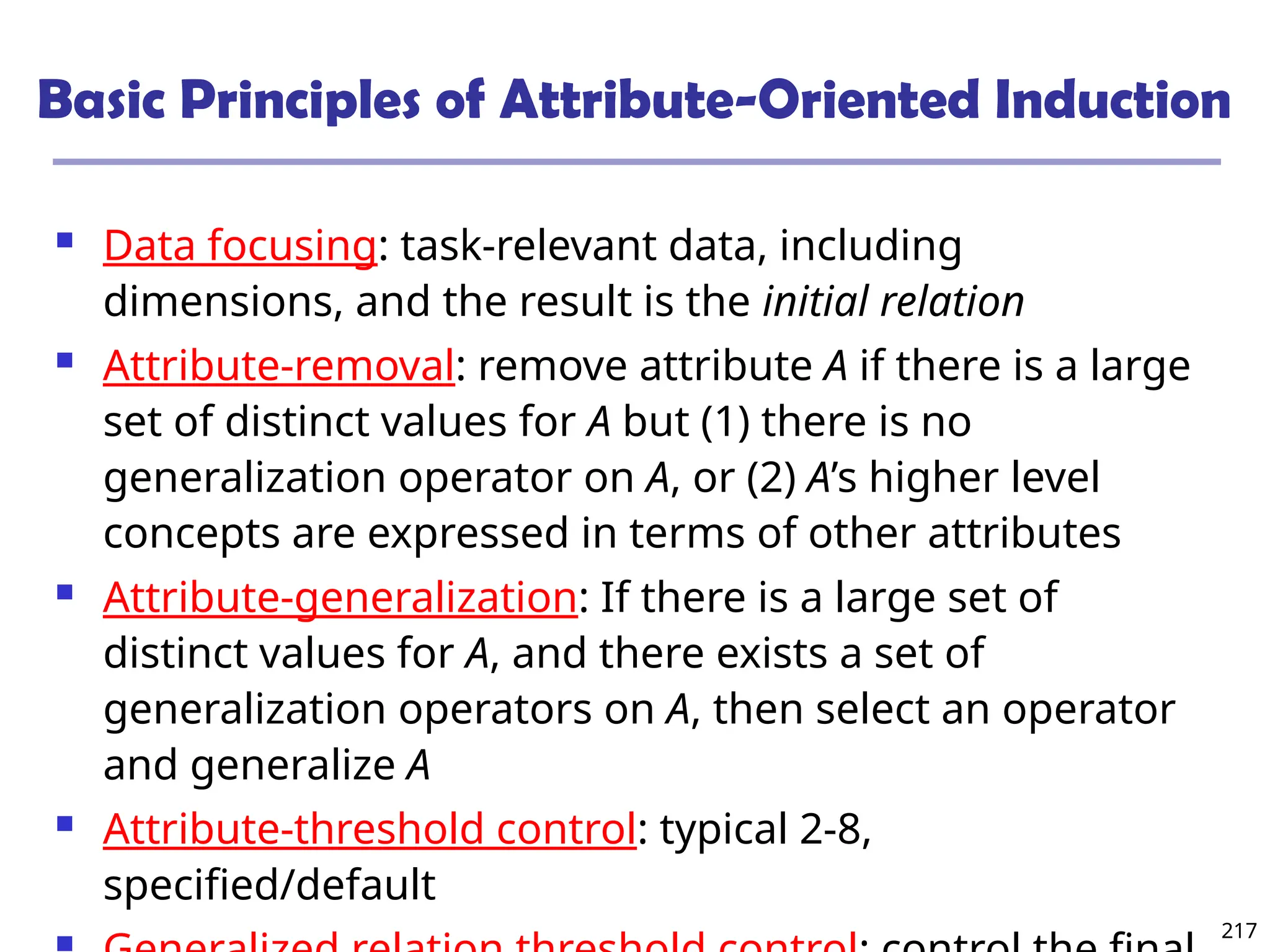 217
Basic Principles of Attribute-Oriented Induction
 Data focusing: task-relevant data, including
dimensions, and the result is the initial relation
 Attribute-removal: remove attribute A if there is a large
set of distinct values for A but (1) there is no
generalization operator on A, or (2) A’s higher level
concepts are expressed in terms of other attributes
 Attribute-generalization: If there is a large set of
distinct values for A, and there exists a set of
generalization operators on A, then select an operator
and generalize A
 Attribute-threshold control: typical 2-8,
specified/default
 